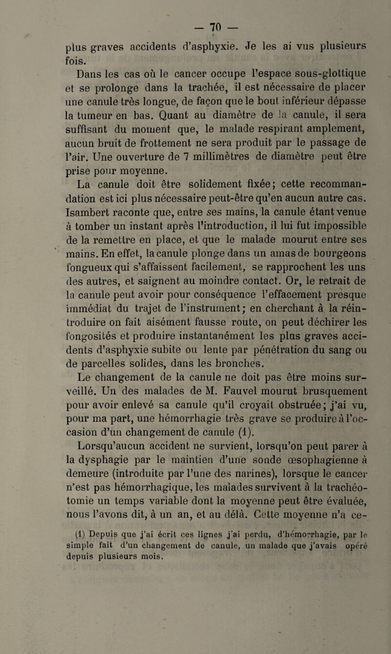 t plus graves accidents d’asphyxie. Je les ai vus plusieurs fois. Dans les cas où le cancer occupe l’espace sous-glottique et se prolonge dans la trachée, il est nécessaire de placer une canule très longue, de façon que le bout inférieur dépasse la tumeur en bas. Quant au diamètre de !a canule, il sera suffisant du moment que, le malade respirant amplement, aucun bruit de frottement ne sera produit par le passage de l’air. Une ouverture de 7 millimètres de diamètre peut être prise pour moyenne. La canule doit être solidement fixée; cette recomman¬ dation est ici plus nécessaire peut-être qu’en aucun autre cas. Isambert raconte que, entre ses mains, la canule étant venue à tomber un instant après l’introduction, il lui fut impossible de la remettre en place, et que le malade mourut entre ses mains. En effet, la canule plonge dans un amas de bourgeons fongueux qui s’affaissent facilement, se rapprochent les uns des autres, et saignent au moindre contact. Or, le retrait de la canule peut avoir pour conséquence l’effacement presque immédiat du trajet de l’instrument; en cherchant à la réin¬ troduire on fait aisément fausse route, on peut déchirer les fongosités et produire instantanément les plus graves acci¬ dents d’asphyxie subite ou lente par pénétration du sang ou de parcelles solides, dans les bronches. Le changement de la canule ne doit pas être moins sur¬ veillé. Un des malades de M. Fauvel mourut brusquement pour avoir enlevé sa canule qu’il croyait obstruée; j’ai vu, pour ma part, une hémorrhagie très grave se produire à l’oc¬ casion d’un changement de canule (1). Lorsqu’aucun accident ne survient, lorsqu’on peut parer à la dysphagie par le maintien d’une sonde œsophagienne à demeure (introduite par l’une des narines), lorsque le cancer n’est pas hémorrhagique, les malades survivent à la trachéo¬ tomie un temps variable dont la moyenne peut être évaluée, nous l’avons dit, à un an, et au délà. Cette moyenne n’a ce- (1) Depuis que j’ai écrit ces lignes j’ai perdu, d’hémorrhagie, par le simple fait d’un changement de canule, un malade que j’avais opéré depuis plusieurs mois.