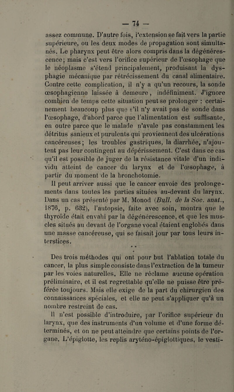 assez commune. D’autrefois, l’extension se fait vers la partie supérieure, ou les deux modes de propagation sont simulta¬ nés. Le pharynx peut être alors compris dans la dégénéres¬ cence; mais c’est vers l’orifice supérieur de l’œsophage que le néoplasme s’étend principalement, produisant la dys¬ phagie mécanique par rétrécissement du canal alimentaire. Contre cette complication, il n’y a qu’un recours, la sonde œsophagienne laissée à demeure, indéfiniment. J’ignore combien de temps cette situation peut se prolonger : certai¬ nement beaucoup plus que s’il n’y avait pas de sonde dans l’œsophage, d’abord parce que l’alimentation est suffisante, en outre parce que le malade n’avale pas constamment les détritus sanieux et purulents qui proviennent des ulcérations cancéreuses; les troubles gastriques, la diarrhée, n’ajou¬ tent pas leur contingent au dépérissement. C’est dans ce cas qu’il est possible de juger de la résistance vitale d’un indi¬ vidu atteint de cancer du larynx et de l’œsophage, à partir du moment de la bronchotomie. Il peut arriver aussi que le cancer envoie des prolonge¬ ments dans toutes les parties situées au-devant du larynx. Dans un cas présenté par M. Monod {Bull, de la Soc. anat., 1876, p. 632), l’autopsie, faite avec soin, montra que le thyroïde était envahi par la dégénérescence, et que les mus¬ cles situés au devant de l’organe vocal étaient englobés dans une masse cancéreuse, qui se faisait jour par tous leurs in¬ terstices. * * ♦ Des trois méthodes qui ont pour but l’ablation totale du cancer, la plus simple consiste dans l’extraction delà tumeur par les voies naturelles. Elle ne réclame aucune opération préliminaire, et il est regrettable qu’elle ne puisse être pré¬ férée toujours. Mais elle exige de la part du chirurgien des connaissances spéciales, et elle ne peut s’appliquer qu’à un nombre restreint de cas. 11 n’est possible d’introduire, par l’orifice supérieur du larynx, que des instruments d’un volume et d’une forme dé¬ terminés, et on ne peut atteindre que certains points de l’or¬ gane. L’épiglotte, les replis aryténo-épiglottiques, le vesti-