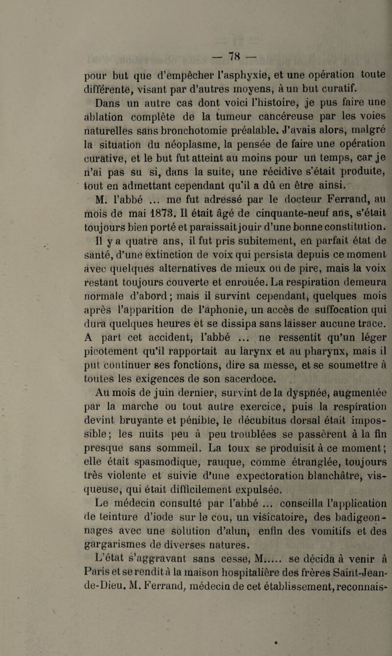 pour but que d’empêcher l’asphyxie, et une opération toute différente, visant par d’autres moyens, à un but curatif. Dans un autre cas dont voici l’histoire, je pus faire une ablation complète de la tumeur cancéreuse par les voies naturelles sans bronchotomie préalable. J’avais alors, malgré la situation du néoplasme, la pensée de faire une opération curative, et le but fut atteint au moins pour un temps, car je n’ai pas su si, dans la suite, une récidive s’était produite, tout en admettant cependant qu’il a dû en être ainsi. M. l’abbé ... me fut adressé par le docteur Ferrand, au mois de mai 1873. Il était âgé de cinquante-neuf ans, s’était toujours bien porté et paraissait jouir d’une bonne constitution. Il y a quatre ans, il fut pris subitement, en parfait état de santé, d’une extinction de voix qui persista depuis ce moment avec quelques alternatives de mieux ou de pire, mais la voix restant toujours couverte et enrouée. La respiration demeura normale d’abord ; mais il survint cependant, quelques mois après l’apparition de l’aphonie, un accès de suffocation qui dura quelques heures et se dissipa sans laisser aucune trace. A part cet accident, l’abbé ... ne ressentit qu’un léger picotement qu’il rapportait au larynx et au pharynx, mais il put continuer ses fonctions, dire sa messe, et se soumettre à toutes les exigences de son sacerdoce. Au mois de juin dernier, survint de la dyspnée, augmentée par la marche ou tout autre exercice, puis la respiration devint bruyante et pénible, le décubitus dorsal était impos¬ sible ; les nuits peu à peu troublées se passèrent à la fin presque sans sommeil. La toux se produisit à ce moment ; elle était spasmodique, rauque, comme étranglée, toujours très violente et suivie d’une expectoration blanchâtre, vis¬ queuse, qui était difficilement expulsée. Le médecin consulté par l’abbé ... conseilla l’application de teinture d’iode sur le cou, un viéicatoire, des badigeon¬ nages avec une solution d’alun, enfin des vomitifs et des gargarismes de diverses natures. L’état s’aggravant sans cesse, M. se décida à venir à Paris et se rendit à la maison hospitalière des frères Saint-Jean- de-Dieu. M. Ferrand, médecin de cet établissement,reconnais*