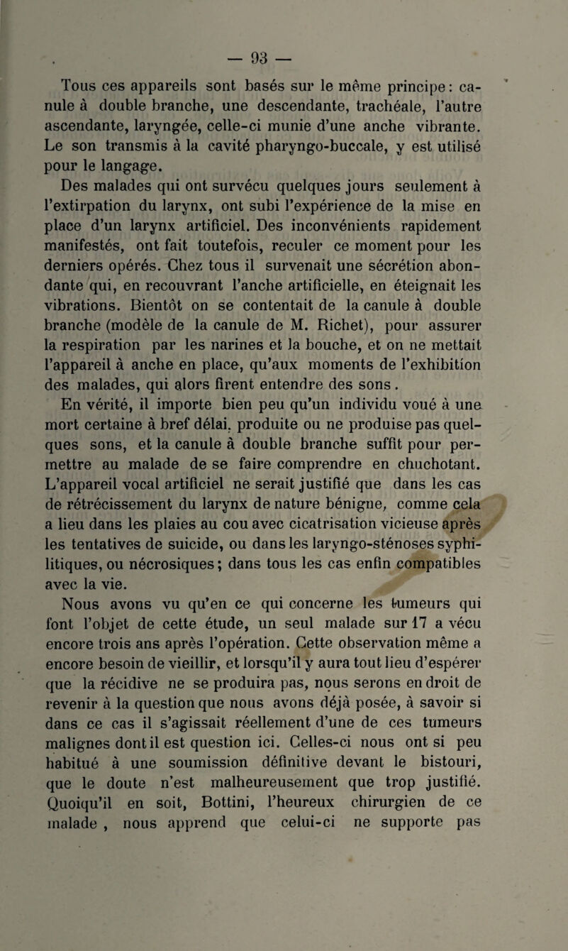 Tous ces appareils sont basés sur le meme principe: ca¬ nule à double branche, une descendante, trachéale, l’autre ascendante, laryngée, celle-ci munie d’une anche vibrante. Le son transmis à la cavité pharyngo-buccale, y est utilisé pour le langage. Des malades qui ont survécu quelques jours seulement à l’extirpation du larynx, ont subi Texpérience de la mise en place d’un larynx artificiel. Des inconvénients rapidement manifestés, ont fait toutefois, reculer ce moment pour les derniers opérés. Chez tous il survenait une sécrétion abon¬ dante qui, en recouvrant l’anche artificielle, en éteignait les vibrations. Bientôt on se contentait de la canule à double branche (modèle de la canule de M. Richet), pour assurer la respiration par les narines et la bouche, et on ne mettait l’appareil à anche en place, qu’aux moments de l’exhibition des malades, qui alors firent entendre des sons. En vérité, il importe bien peu qu’un individu voué à une mort certaine à bref délai, produite ou ne produise pas quel¬ ques sons, et la canule à double branche suffit pour per¬ mettre au malade de se faire comprendre en chuchotant. L’appareil vocal artificiel ne serait justifié que dans les cas de rétrécissement du larynx de nature bénigne, comme cela a lieu dans les plaies au cou avec cicatrisation vicieuse après les tentatives de suicide, ou dans les laryngo-sténoses syphi¬ litiques, ou nécrosiques; dans tous les cas enfin compatibles avec la vie. Nous avons vu qu’en ce qui concerne les Irumeurs qui font l’objet de cette étude, un seul malade sur 17 a vécu encore trois ans après l’opération. Cette observation même a encore besoin de vieillir, et lorsqu’il y aura tout lieu d’espérer que la récidive ne se produira pas, nous serons en droit de revenir à la question que nous avons déjà posée, à savoir si dans ce cas il s’agissait réellement d’une de ces tumeurs malignes dont il est question ici. Celles-ci nous ont si peu habitué à une soumission définitive devant le bistouri, que le doute n’est malheureusement que trop justifié. Quoiqu’il en soit, Bottini, l’heureux chirurgien de ce malade , nous apprend que celui-ci ne supporte pas
