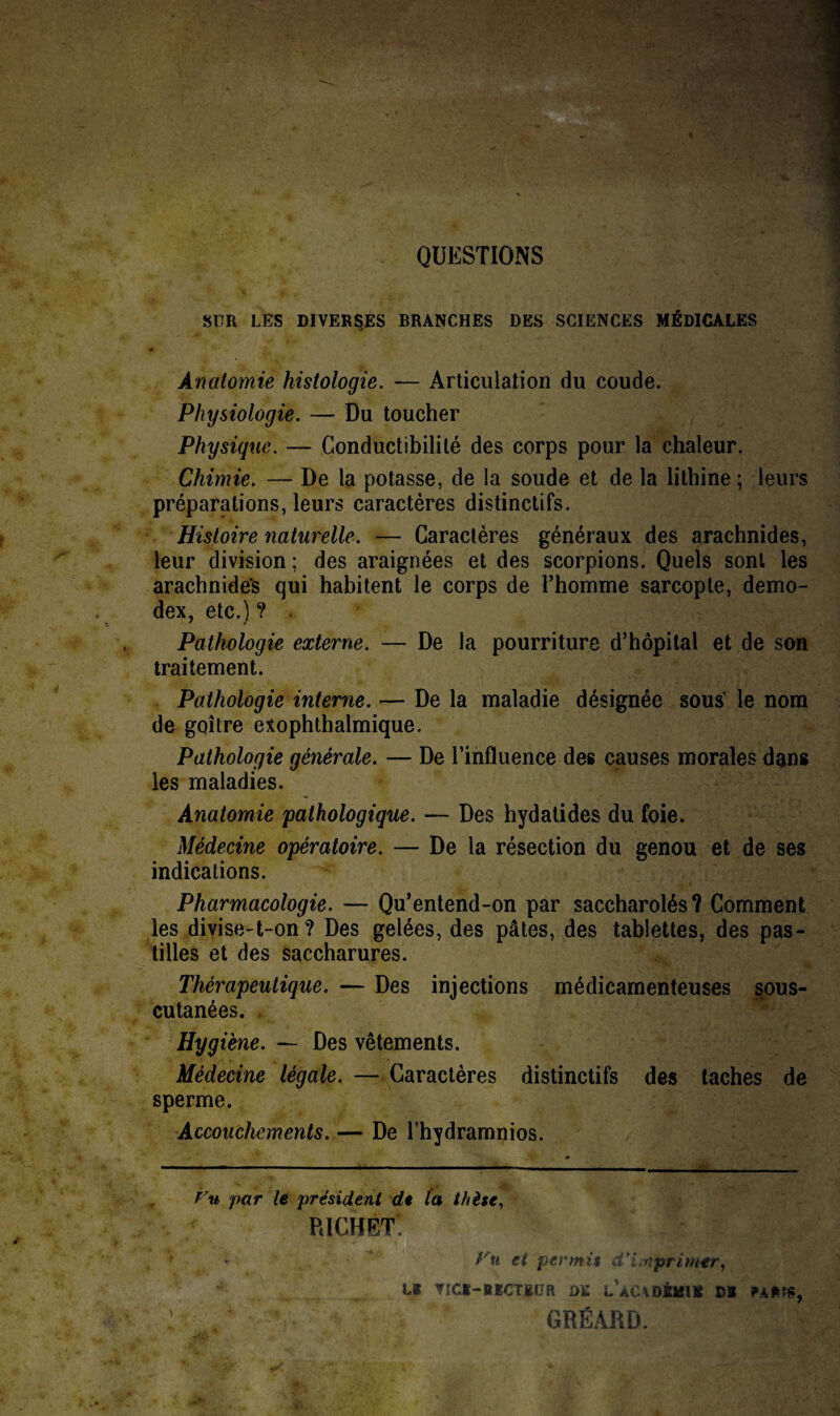 QUESTIONS SUR LES DIVERSES BRANCHES DES SCIENCES MÉDICALES Anatomie histologie. — Articulation du coude. Physiologie. — Du toucher Physique. — Conductibilité des corps pour la chaleur. Chimie. — De la potasse, de la soude et de la lithine ; leurs préparations, leurs caractères distinctifs. Histoire naturelle. — Caractères généraux des arachnides, leur division ; des araignées et des scorpions. Quels sont les arachnides qui habitent le corps de l’homme sarcopte, demo- dex, etc.) ? . Pathologie externe. — De la pourriture d’hôpital et de son traitement. Pathologie interne.— De la maladie désignée sous le nom de goitre exophthalmique. Pathologie générale. — De l’influence des causes morales dans les maladies. Anatomie pathologique. — Des hydatides du foie. Médecine opératoire. — De la résection du genou et de ses indications. Pharmacologie. — Qu’entend-on par saccharolés? Comment les divise-t-on ? Des gelées, des pâtes, des tablettes, des pas¬ tilles et des saccharures. Thérapeutique. — Des injections médicamenteuses sous- cutanées. Hygiène. — Des vêtements. Médecine légale. — Caractères distinctifs des taches de sperme. Accouchements. — De l’hydramnios. ' m Vu par le président de la thèse, RICHET. &f et permit d'imprimer, Ul V'Ci-BïCTEOR DK LÀCADSKItt DS PA*t«, GRÉARD.