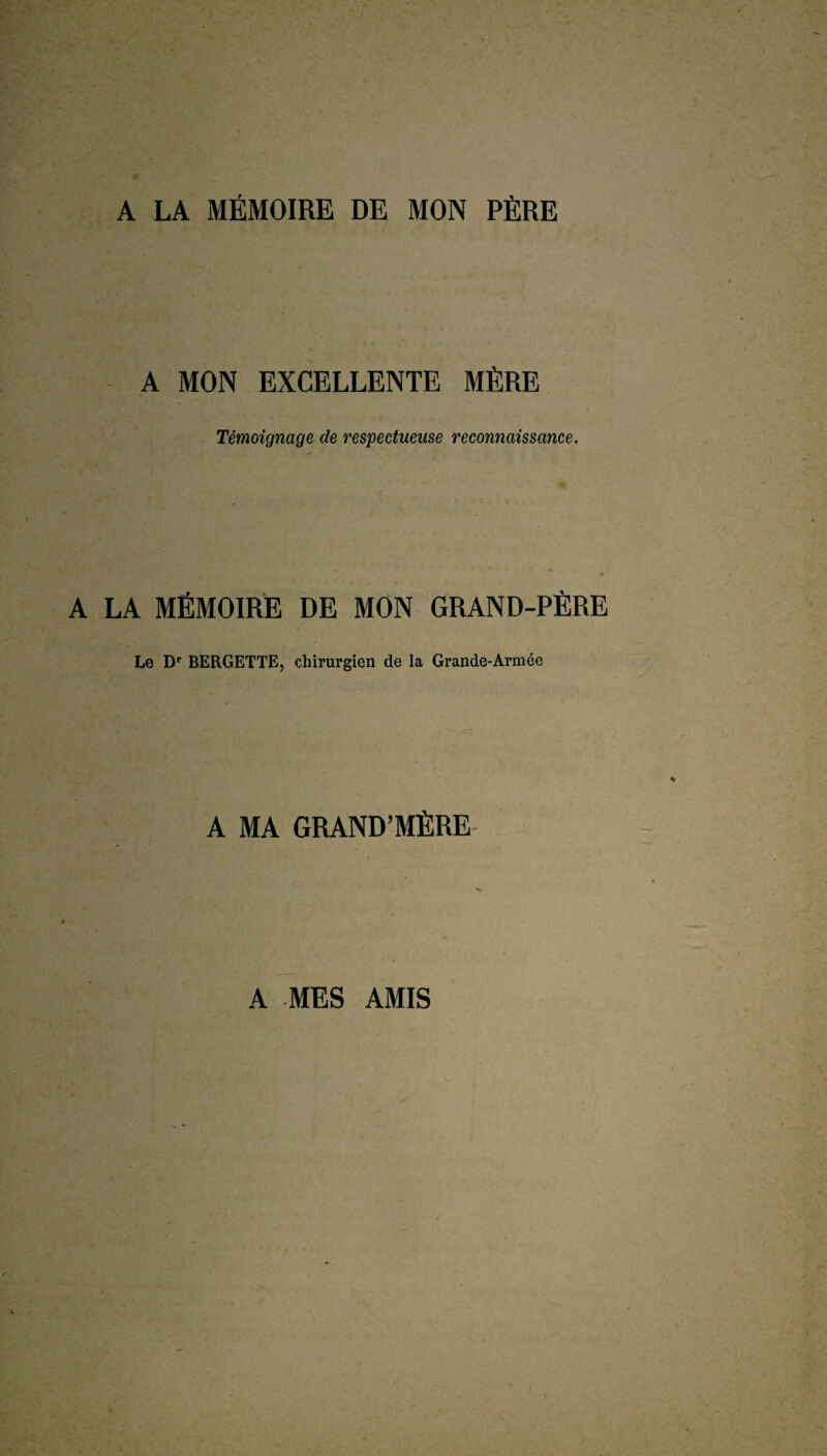 A LA MÉMOIRE DE MON PÈRE A MON EXCELLENTE MÈRE Témoignage de respectueuse reconnaissance. A LA MÉMOIRE DE MON GRAND-PÈRE Le Dr BERGETTE, chirurgien de la Grande-Armée A MA GRAND’MÈRE A MES AMIS