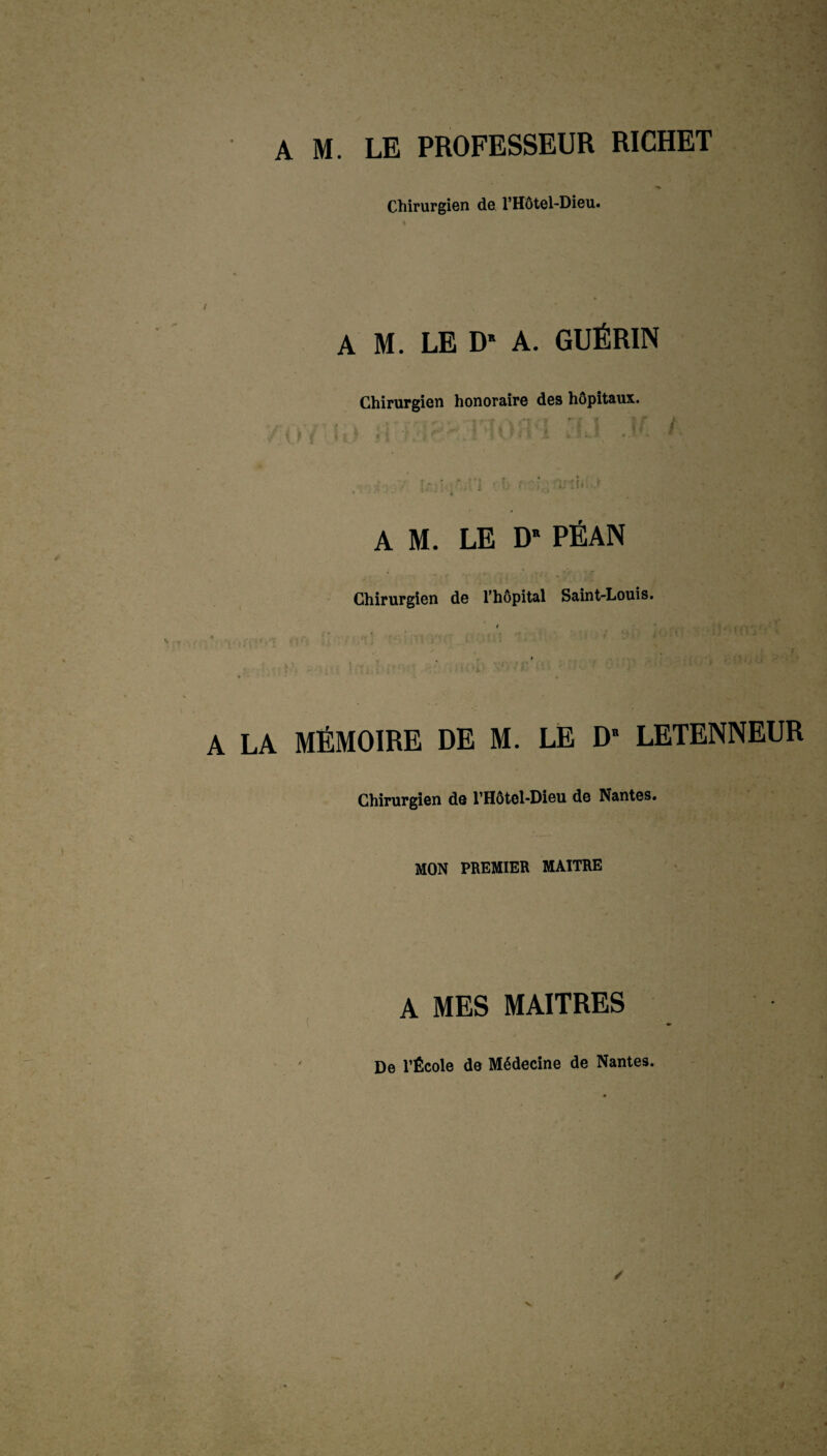 Chirurgien de l’Hôtel-Dieu. / A M. LE D* A. GUÉRIN Chirurgien honoraire des hôpitaux. AM. LE D* PÉAN Chirurgien de l’hôpital Saint-Louis. A LA MÉMOIRE DE M. LE D” LETENNEUR Chirurgien de l’Hôtol-Dieu de Nantes. MON PREMIER MAITRE A MES MAITRES De l’École de Médecine de Nantes.