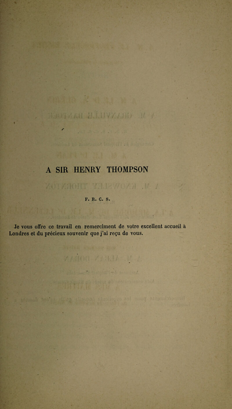 . 4 /•> T A SIR HENRY THOMPSON F. R. C. S. Je vous offre ce travail en remercîment de votre excellent accueil à Londres et du précieux souvenir que j’ai reçu de vous.
