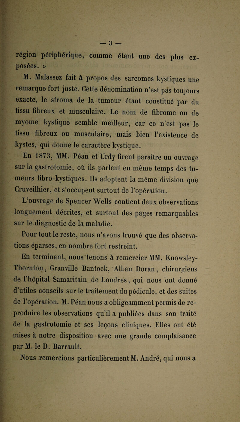 — 3 — région périphérique, comme étant une des plus ex- posées. » M. Malassez fait à propos des sarcomes kystiques une remarque fort juste. Cette dénomination n’est pas toujours exacte, le stroma de la tumeur étant constitué par du tissu fibreux et musculaire. Le nom de fibrome ou de myome kystique semble meilleur, car ce n’est pas le tissu fibreux ou musculaire, mais bien l’existence de kystes, qui donne le caractère kystique. En 1873, MM. Péan et Urdy firent paraître un ouvrage sur la gastrotomie, où ils parlent en même temps des tu¬ meurs fibro-kystiques. Ils adoptent la même division que Cruveilhier, et s’occupent surtout de l’opération. L’ouvrage de Spencer Wells contient deux observations longuement décrites, et surtout des pages remarquables sur le diagnostic de la maladie. Pour tout le reste, nous n’avons trouvé que des observa¬ tions éparses, en nombre fort restreint. En terminant, nous tenons à remercier MM. Knowsley- Thornton, Granville Bantock, Alban Doran, chirurgiens de l’hôpital Samaritain de Londres, qui nous ont donné d’utiles conseils sur le traitement du pédicule, et des suites de l’opération. M. Péan nous a obligeamment permis de re¬ produire les observations qu’il a publiées dans son traité de la gastrotomie et ses leçons cliniques. Elles ont été mises à notre disposition avec une grande complaisance par M. le D. Barrault.