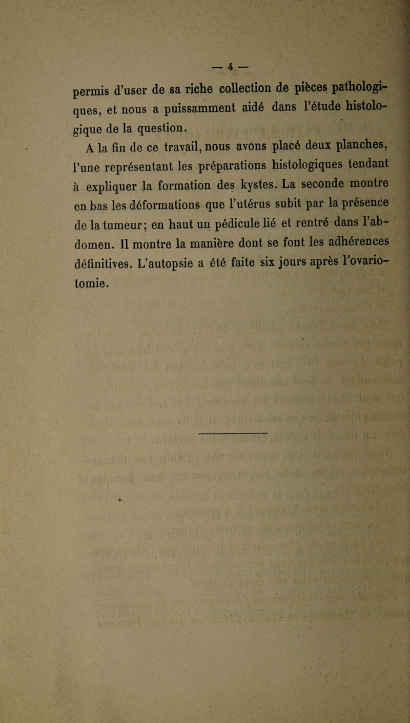 permis d’user de sa riche collection de pièces pathologi¬ ques, et nous a puissamment aidé dans l’étude histolo- gique de la question. A la fin de ce travail, nous avons placé deux planches, l’une représentant les préparations histologiques tendant à expliquer la formation des kystes. La seconde montre en bas les déformations que l’utérus subit par la présence de la tumeur ; en haut un pédicule lié et rentré dans 1 ab¬ domen. Il montre la manière dont se font les adhérences définitives. L’autopsie a été faite six jours après Fovario- tomie.