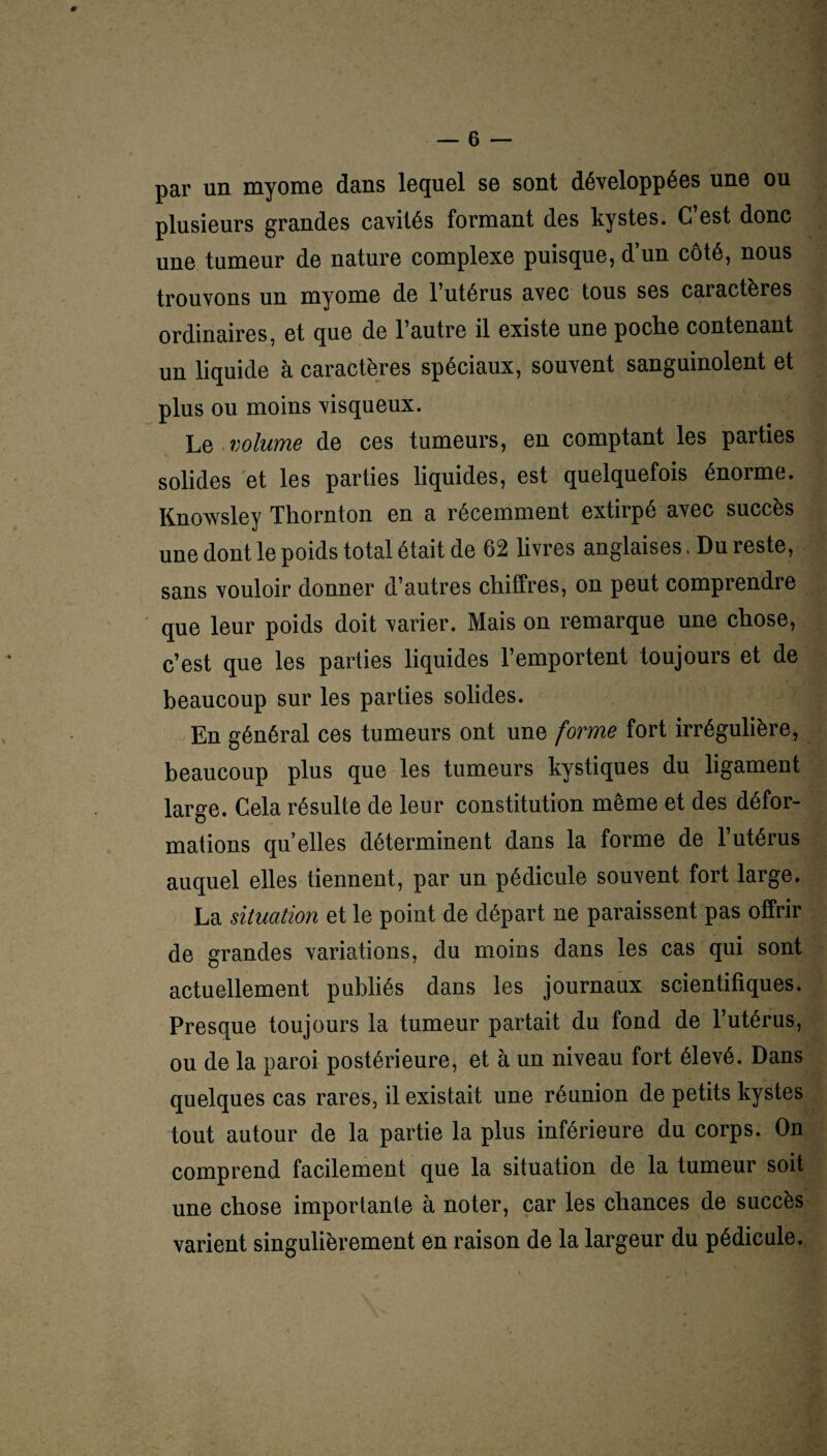 par un myome dans lequel se sont développées une ou plusieurs grandes cavités formant des kystes. C est donc une tumeur de nature complexe puisque, d’un côté, nous trouvons un myome de l’utérus avec tous ses caractères ordinaires, et que de l’autre il existe une poche contenant un liquide à caractères spéciaux, souvent sanguinolent et plus ou moins visqueux. Le volume de ces tumeurs, en comptant les parties solides et les parties liquides, est quelquefois énorme. Knowsley Thornton en a récemment extirpé avec succès une dont le poids total était de 62 livres anglaises > Du reste, sans vouloir donner d’autres chiffres, on peut comprendre que leur poids doit varier. Mais on remarque une chose, c’est que les parties liquides l’emportent toujours et de beaucoup sur les parties solides. En général ces tumeurs ont une forme fort irrégulière, beaucoup plus que les tumeurs kystiques du ligament large. Cela résulte de leur constitution même et des défor¬ mations qu elles déterminent dans la forme de l’utérus auquel elles tiennent, par un pédicule souvent fort large. La situation et le point de départ ne paraissent pas offrir de grandes variations, du moins dans les cas qui sont actuellement publiés dans les journaux scientifiques. Presque toujours la tumeur partait du fond de l’utérus, ou de la paroi postérieure, et à un niveau fort élevé. Dans quelques cas rares, il existait une réunion de petits kystes tout autour de la partie la plus inférieure du corps. On comprend facilement que la situation de la tumeur soit une chose importante à noter, car les chances de succès varient singulièrement en raison de la largeur du pédicule.