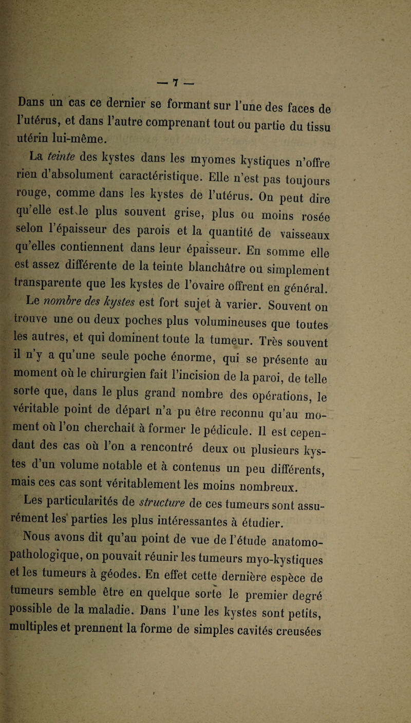 i Dans un cas ce dernier se formant sur l’une des faces de l’utérus, et dans l’autre comprenant tout ou partie du tissu utérin lui-même. La teinte des kystes dans les myomes kystiques n’offre rien d’absolument caractéristique. Elle n’est pas toujours rouge, comme dans les kystes de l’utérus. Ou peut dire qu’elle estde plus souvent grise, plus ou moins rosée selon l’épaisseur des parois et la quantité de vaisseaux qu’elles contiennent dans leur épaisseur. En somme elle est assez différente de la teinte blanchâtre ou simplement transparente que les kystes de l’ovaire offrent en général. Le nombre des kystes est fort sujet à varier. Souvent on trouve une ou deux poches plus volumineuses que toutes les autres, et qui dominent toute la tumeur. Très souvent ü n y a qu’une seule poche énorme, qui se présente au moment où le chirurgien fait l’incision de la paroi, de telle sorte que, dans le plus grand nombre des opérations, le véritable point de départ n’a pu être reconnu qu’au mo¬ ment où l’on cherchait à former le pédicule. Il est cepen¬ dant des cas où l’on a rencontré deux ou plusieurs kys¬ tes d’un volume notable et à contenus un peu différents, mais ces cas sont véritablement les moins nombreux. Les particularités de structure de ces tumeurs sont assu¬ rément les parties les plus intéressantes à étudier. Nous avons dit qu’au point de vue de l’étude anatomo¬ pathologique, on pouvait réunir les tumeurs myo-kystiques et les tumeurs à géodes. En effet cette dernière espèce de tumeuis semble etre en quelque sorte le premier degré possible de la maladie. Dans l’une les kystes sont petits, multiples et prennent la forme de simples cavités creusées