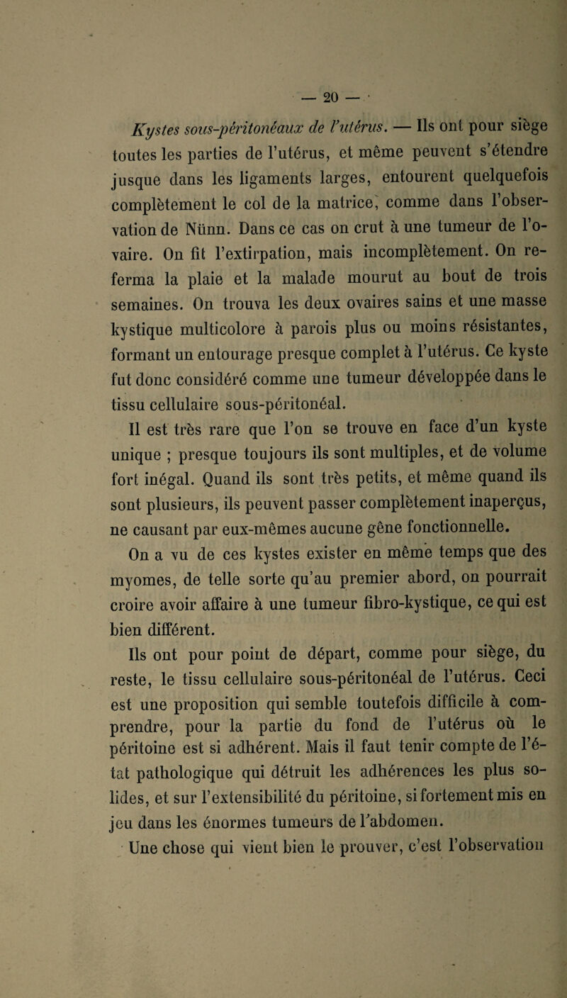 Kystes sous-péritonéaux de l’utérus. — Ils ont pour siège toutes les parties de l’utérus, et même peuvent s’étendre jusque dans les ligaments larges, entourent quelquefois complètement le col de la matrice, comme dans l’obser¬ vation de Nünn. Dans ce cas on crut à une tumeur de l’o¬ vaire. On fit l’extirpation, mais incomplètement. On re¬ ferma la plaie et la malade mourut au bout de trois semaines. On trouva les deux ovaires sains et une masse kystique multicolore à parois plus ou moins résistantes, formant un entourage presque complet à l’utérus. Ce kyste fut donc considéré comme une tumeur développée dans le tissu cellulaire sous-péritonéal. Il est très rare que l’on se trouve en face d’un kyste unique ; presque toujours ils sont multiples, et de volume fort inégal. Quand ils sont très petits, et même quand ils sont plusieurs, ils peuvent passer complètement inaperçus, ne causant par eux-mêmes aucune gêne fonctionnelle. On a vu de ces kystes exister en même temps que des myomes, de telle sorte qu’au premier abord, on pourrait croire avoir affaire à une tumeur fibro-kystique, ce qui est bien différent. Ils ont pour point de départ, comme pour siège, du reste, le tissu cellulaire sous-péritonéal de l’utérus. Ceci est une proposition qui semble toutefois difficile à com¬ prendre, pour la partie du fond de l’utérus où le péritoine est si adhérent. Mais il faut tenir compte de l’é¬ tat pathologique qui détruit les adhérences les plus so¬ lides, et sur l’extensibilité du péritoine, si fortement mis en jeu dans les énormes tumeurs de l'abdomen. Une chose qui vient bien le prouver, c’est l’observation