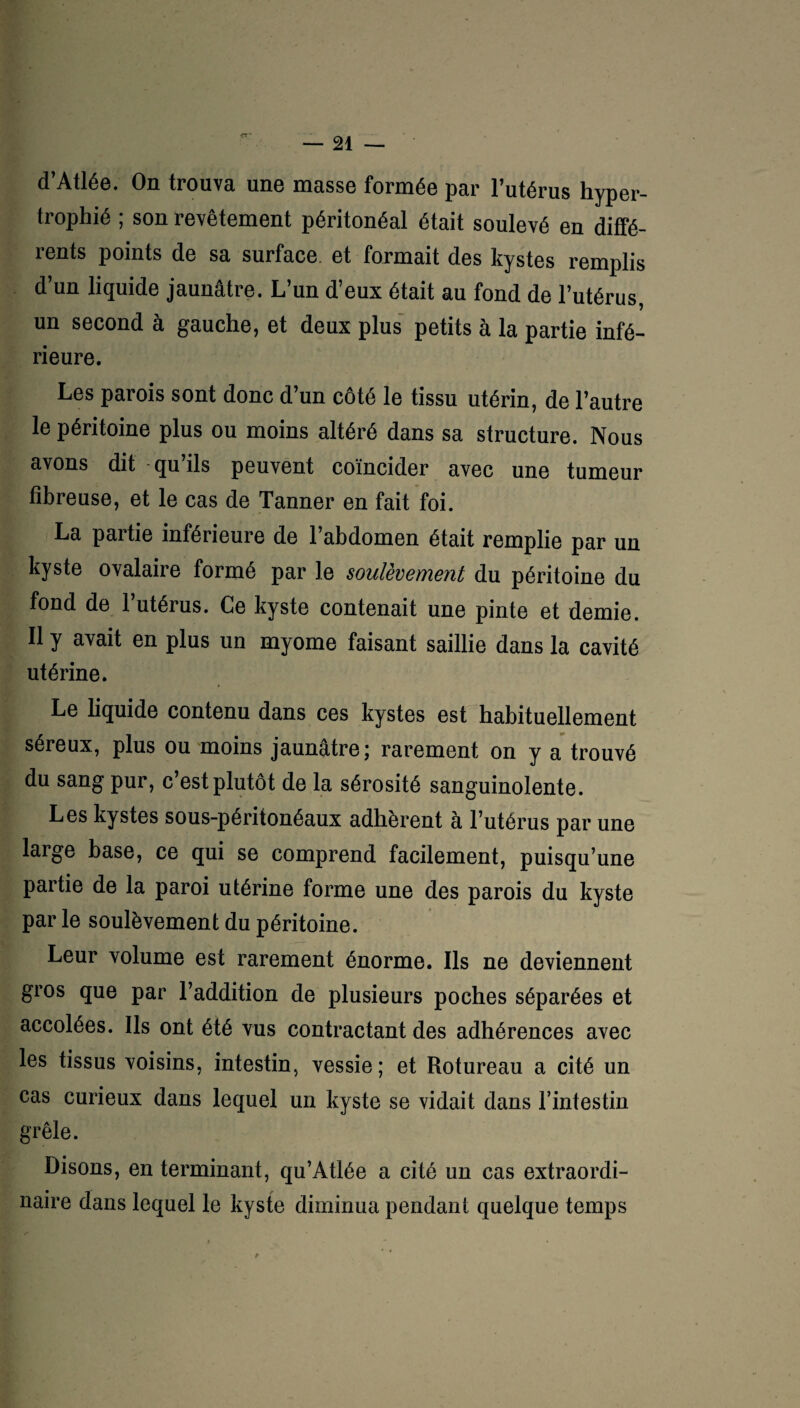 d’Atlée. On trouva une masse formée par l’utérus hyper¬ trophié ; son revêtement péritonéal était soulevé en diffé¬ rents points de sa surface, et formait des kystes remplis d’un liquide jaunâtre. L’un d’eux était au fond de l’utérus, un second à gauche, et deux plus petits à la partie infé¬ rieure. Les parois sont donc d’un côté le tissu utérin, de l’autre le péritoine plus ou moins altéré dans sa structure. Nous avons dit qu’ils peuvent coïncider avec une tumeur fibreuse, et le cas de Tanner en fait foi. La partie inférieure de l’abdomen était remplie par un kyste ovalaire formé par le soulèvement du péritoine du fond de l’utérus. Ce kyste contenait une pinte et demie. Il y avait en plus un myome faisant saillie dans la cavité utérine. Le liquide contenu dans ces kystes est habituellement séreux, plus ou moins jaunâtre; rarement on y a trouvé du sang pur, c’est plutôt de la sérosité sanguinolente. Les kystes sous-péritonéaux adhèrent à l’utérus par une large base, ce qui se comprend facilement, puisqu’une partie de la paroi utérine forme une des parois du kyste par le soulèvement du péritoine. Leur volume est rarement énorme. Ils ne deviennent gros que par l’addition de plusieurs poches séparées et accolées. Ils ont été vus contractant des adhérences avec les tissus voisins, intestin, vessie; et Rotureau a cité un cas curieux dans lequel un kyste se vidait dans l’intestin grêle. Disons, en terminant, qu’Atlée a cité un cas extraordi¬ naire dans lequel le kyste diminua pendant quelque temps