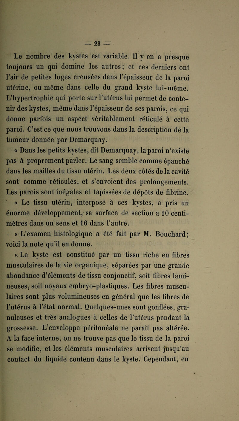 • • Le nombre des kystes est variable. 11 y en a presque toujours un qui domine les autres ; et ces derniers ont l’aii* de petites loges creusées dans l’épaisseur de la paroi utérine, ou même dans celle du grand kyste lui-même. L’hypertrophie qui porte sur l’utérus lui permet de conte¬ nir des kystes, même dans l’épaisseur de ses parois, ce qui donne parfois un aspect véritablement réticulé à cette paroi. C’est ce que nous trouvons dans la description de la tumeur donnée par Demarquay. « Dans les petits kystes, dit Demarquay, la paroi n’existe pas à proprement parler. Le sang semble comme épanché dans les mailles du tissu utérin. Les deux côtés de la cavité sont comme réticulés, et s’envoient des prolongements. Les parois sont inégales et tapissées de dépôts de fibrine. « Le tissu utérin, interposé à ces kystes, a pris un énorme développement, sa surface de section a 10 centi¬ mètres dans un sens et 16 dans l’autre. . « L’examen histologique a été fait par M. Bouchard; voici la note qu’il en donne. « Le kyste est constitué par un tissu riche en fibres musculaires de la vie organique, séparées par une grande abondance d’éléments de tissu conjonctif, soit fibres lami- neuses, soit noyaux embryo-plastiques. Les fibres muscu¬ laires sont plus volumineuses en général que les fibres de l’utérus à l’état normal. Quelques-unes sont gonflées, gra¬ nuleuses et très analogues à celles de l’utérus pendant la grossesse. L’enveloppe péritonéale ne paraît pas altérée. A la face interne, on ne trouve pas que le tissu de la paroi se modifie, et les éléments musculaires arrivent jusqu’au contact du liquide contenu dans le kyste. Cependant, en