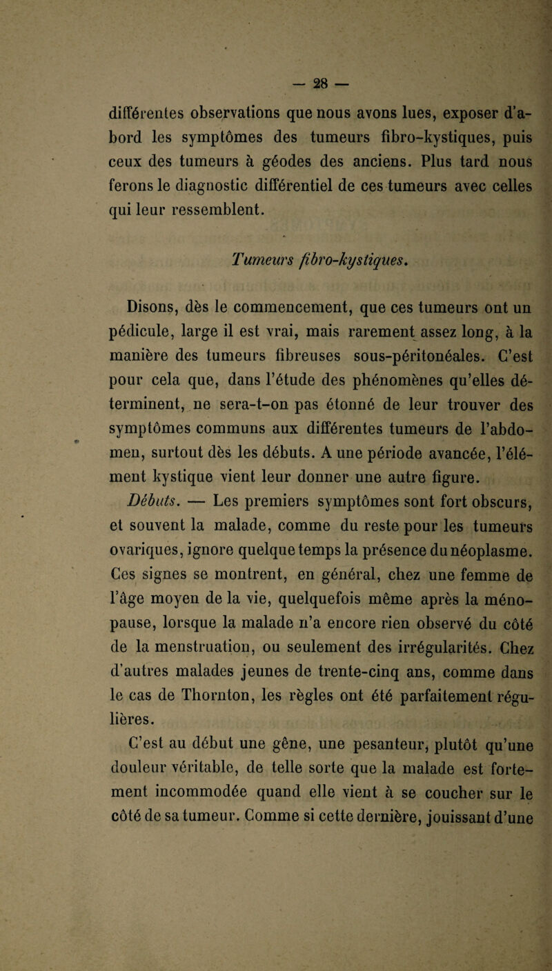 différentes observations que nous avons lues, exposer d’a¬ bord les symptômes des tumeurs fibro-kystiques, puis ceux des tumeurs à géodes des anciens. Plus tard nous ferons le diagnostic différentiel de ces tumeurs avec celles qui leur ressemblent. Tumeurs fibro-kystiques. Disons, dès le commencement, que ces tumeurs ont un pédicule, large il est vrai, mais rarement assez long, à la manière des tumeurs fibreuses sous-péritonéales. C’est pour cela que, dans l’étude des phénomènes qu’elles dé¬ terminent, ne sera-t-on pas étonné de leur trouver des symptômes communs aux différentes tumeurs de l’abdo¬ men, surtout dès les débuts. A une période avancée, l’élé¬ ment kystique vient leur donner une autre figure. Débuts. — Les premiers symptômes sont fort obscurs, et souvent la malade, comme du reste pour les tumeurs ovariques, ignore quelque temps la présence du néoplasme. Ces signes se montrent, en général, chez une femme de Page moyen de la vie, quelquefois même après la méno¬ pause, lorsque la malade n’a encore rien observé du côté de la menstruation, ou seulement des irrégularités. Chez d’autres malades jeunes de trente-cinq ans, comme dans le cas de Thornton, les règles ont été parfaitement régu¬ lières. C’est au début une gêne, une pesanteur, plutôt qu’une douleur véritable, de telle sorte que la malade est forte¬ ment incommodée quand elle vient à se coucher sur le côté de sa tumeur. Comme si cette dernière, jouissant d’une