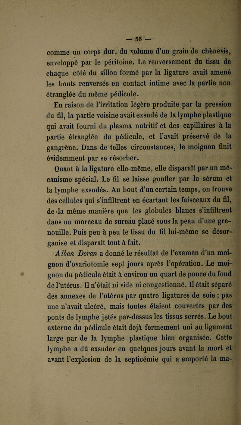 comme un corps dur, du volume d’un grain de chènevis, enveloppé par le péritoine. Le renversement du tissu de chaque côté du sillon formé par la ligature avait amené les bouts renversés en contact intime avec la partie non étranglée du même pédicule. En raison de l’irritation légère produite par la pression du fil, la partie voisine avait exsudé de la lymphe plastique qui avait fourni du plasma nutritif et des capillaires à la partie étranglée du pédicule, et l’avait préservé de la gangrène. Dans de telles circonstances, le moignon finit évidemment par se résorber. Quant à la ligature elle-même, elle disparaît par un mé¬ canisme spécial. Le fil se laisse gonfler par le sérum et la lymphe exsudés. Au bout d’un certain temps, on trouve des cellules qui s’infiltrent en écartant les faisceaux du fil, de »la même manière que les globules blancs s’infiltrent dans un morceau de sureau placé sous la peau d’une gre¬ nouille. Puis peu à peu le tissu du fil lui-même se désor¬ ganise et disparaît tout à fait. Alban Doran a donné le résultat de l’examen d’un moi¬ gnon d’ovariotomie sept jours après l’opération. Le moi¬ gnon du pédicule était à environ un quart de pouce du fond de l’utérus. Il n’était ni vide ni congestionné. Il était séparé des annexes de l’utérus par quatre ligatures de soie ; pas une n’avait ulcéré, mais toutes étaient couvertes par des ponts de lymphe jetés par-dessus les tissus serrés. Le bout externe du pédicule était déjà fermement uni au ligament large par de la lymphe plastique bien organisée. Cette lymphe a dû exsuder en quelques jours avant la mort et avant l’explosion de la septicémie qui a emporté la ma-