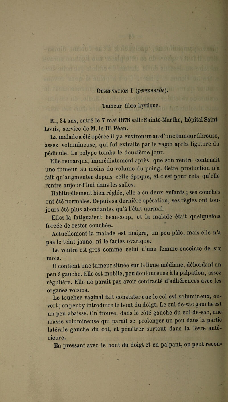 Observation I [personnelle). Tumeur fibro-kystique. R., 34 ans, entré le 7 mai 1878 salle Sainte-Marthe, hôpital Saint- Louis, service de M. le Dr Péan. La maladeaété opérée il ya environun an d’une tumeur fibreuse, assez volumineuse, qui fut extraite par le vagin après ligature du pédicule. Le polype tomba le douzième jour. Elle remarqua, immédiatement après, que son ventre contenait une tumeur au moins du volume du poing. Cette production n’a fait qu’augmenter depuis cette époque, et c’est pour cela qu’elle rentre aujourd’hui dans les salles. Habituellement bien réglée, elle a eu deux enfants ; ses couches ont été normales. Depuis sa dernière opération, ses règles ont tou¬ jours été plus abondantes qu’à l’état normal. Elles la fatiguaient beaucoup, et la malade était quelquefois forcée de rester couchée. Actuellement la malade est maigre, un peu pâle, mais elle n’a pas le teint jaune, ni le faciès ovarique. Le ventre est gros comme celui d’une femme enceinte de six mois. Il contient une tumeur située sur la ligne médiane, débordant un peu à gauche. Elle est mobile, peu douloureuse à la palpation, assez régulière. Elle ne paraît pas avoir contracté d’adhérences avec les organes voisins. Le toucher vaginal fait constater que le col est volumineux, ou¬ vert ; onpeuty introduire le bout du doigt. Le cul-de-sac gauche est un peu abaissé. On trouve, dans le côté gauche du cul-de-sac, une masse volumineuse qui paraît se prolonger un peu dans la partie latérale gauche du col, et pénétrer surtout dans la lèvre anté¬ rieure. En pressant avec le bout du doigt et en palpant, on peut recon-