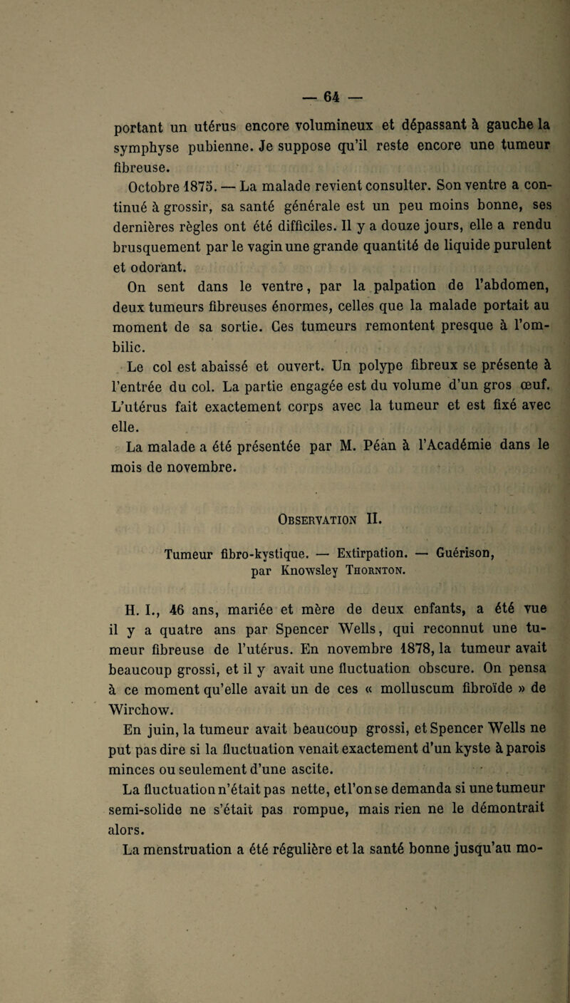 portant un utérus encore volumineux et dépassant à gauche la symphyse pubienne. Je suppose qu’il reste encore une tumeur fibreuse. Octobre 1875. — La malade revient consulter. Son ventre a con¬ tinué à grossir, sa santé générale est un peu moins bonne, ses dernières règles ont été difficiles. Il y a douze jours, elle a rendu brusquement par le vagin une grande quantité de liquide purulent et odorant. On sent dans le ventre, par la palpation de l’abdomen, deux tumeurs fibreuses énormes, celles que la malade portait au moment de sa sortie. Ces tumeurs remontent presque à l’om¬ bilic. Le col est abaissé et ouvert. Un polype fibreux se présente à l’entrée du col. La partie engagée est du volume d’un gros œuf. L’utérus fait exactement corps avec la tumeur et est fixé avec elle. La malade a été présentée par M. Péan à l’Académie dans le mois de novembre. Observation II. Tumeur fibro-kystique. —• Extirpation. — Guérison, par Knowsley Thornton. H. I., 46 ans, mariée et mère de deux enfants, a été vue il y a quatre ans par Spencer Wells, qui reconnut une tu¬ meur fibreuse de l’utérus. En novembre 1878, la tumeur avait beaucoup grossi, et il y avait une fluctuation obscure. On pensa à ce moment qu’elle avait un de ces « molluscum fibroïde » de Wirchow. En juin, la tumeur avait beaucoup grossi, et Spencer Wells ne put pas dire si la fluctuation venait exactement d’un kyste à parois minces ou seulement d’une ascite. La fluctuation n’était pas nette, etl’onse demanda si une tumeur semi-solide ne s’était pas rompue, mais rien ne le démontrait alors. La menstruation a été régulière et la santé bonne jusqu’au mo-