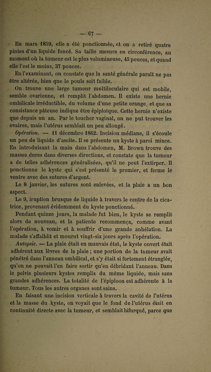 N En mars 1859, elle a été ponctionnée, et on a retiré quatre pintes d’un liquide foncé. Sa taille mesure en circonférence au moment où la tumeur est le plus volumineuse, 45 pouces, et quand elle l’est le moins, 37 pouces. En l’examinant, on constate que la santé générale paraît ne pas être altérée, bien que le pouls soit faible. On trouve une large tumeur multiloculaire qui est mobile, semble ovarienne, et remplit l’abdomen. Il existe une hernie ombilicale irréductible, du volume d’une petite orange, et que sa consistance pâteuse indique être épiploïque. Cette hernie n’existe que depuis un an. Par le toucher vaginal, on ne put trouver les ovaires, mais l’utérus semblait un peu allongé. Opération. — 11 décembre 1862. Incision médiane, il s’écoule un peu de liquide d’ascite. Il se présente un kyste à paroi mince. En introduisant la main dans l’abdomen, M. Brown trouve des masses dures dans diverses directions, et constate que la tumeur a de telles adhérences généralisées, qu’il ne peut l’extirper. Il ponctionne le kyste qui s’est présenté le premier, et ferme le ventre avec des. sutures d’argent. Le 8 janvier, les sutures sont enlevées, et la plaie a un bon aspect. Le 9, iruption brusque de liquide à travers le centre de la cica¬ trice, provenant évidemment du kyste ponctionné. Pendant quinze jours, la malade fut bien, le kyste se remplit alors de nouveau, et la patiente recommença, comme avant l’opération, à vomir et à souffrir d’une grande anhélation. La malade s’affaiblit et mourut vingt-six jours après l’opération. Autopsie. — La plaie était en mauvais état, le kyste ouvert était adhérent aux lèvres de la plaie ; une portion de la tumeur avait pénétré dans l’anneau ombilical, et s’y était si fortement étranglée, qu’on ne pouvait l’en faire sortir qu’en débridant l’anneau. Dans le pelvis plusieurs kystes remplis du même liquide, mais sans grandes adhérences. La totalité de l’épiploon est adhérente à la tumeur. Tous les autres organes sont sains. En faisant une incision verticale à travers la cavité de l’utérus et la masse du kyste, on voyait que le fond de l’utérus était en continuité directe avec la tumeur, et semblait bifurqué, parce que