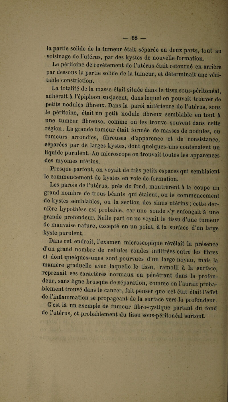 la partie solide de la tumeur était séparée en deux parts, tout au voisinage de l’utérus, par des kystes de nouvelle formation. Le péritoine de revêtement de l’utérus était retourné en arrière par dessous la partie solide de la tumeur, et déterminait une véri¬ table constriction. La totalité de la masse était située dans le tissu sous-péritonéal, adhérait à l’épiploon susjacent, dans lequel on pouvait trouver de petits nodules fibreux. Dans 1a, paroi antérieure de l’utérus, sous le péritoine, était un petit nodule fibreux semblable en tout à une tumeur fibreuse, comme on les trouve souvent dans cette région. La grande tumeur était formée de masses de nodules, ou tumeurs arrondies, fibreuses d’apparence et de consistance, séparées par de larges kystes, dont quelques-uns contenaient un liquide purulent. Au microscope on trouvait toutes les apparences des myomes utérins. Piesque partout, on voyait de très petits espaces qui semblaient le commencement de kystes en voie de formation. Les parois de l’utérus, près du fond, montrèrent à la coupe un grand nombre de trous béants qui étaient, ou le commencement de kystes semblables, ou la section des sinus utérins ; cette der¬ nière hypothèse est probable, car une sonde s’y enfonçait à une grande profondeur. Nulle part on ne voyait le tissu d’une tumeur de mauvaise nature, excepté en un point, à la surface d'un large kyste purulent. ? -^ans cet endroit, l’examen microscopique révélait la présence d’un grand nombre de cellules rondes infiltrées entre les fibres et dont quelques-unes sont pourvues d’un large noyau, mais la manière graduelle avec laquelle le tissu, ramolli à la surface, reprenait ses caractères normaux en pénétrant dans la profon¬ deur, sans ligne brusque de séparation, comme on l’aurait proba¬ blement trouvé dans le cancer, fait penser que cet état était l’effet de 1 inflammation se propageant de la surface vers la profondeur. G est là un exemple de tumeur fibro-cystique partant du fond de l’utérus, et probablement du tissu sous-péritonéal surtout.