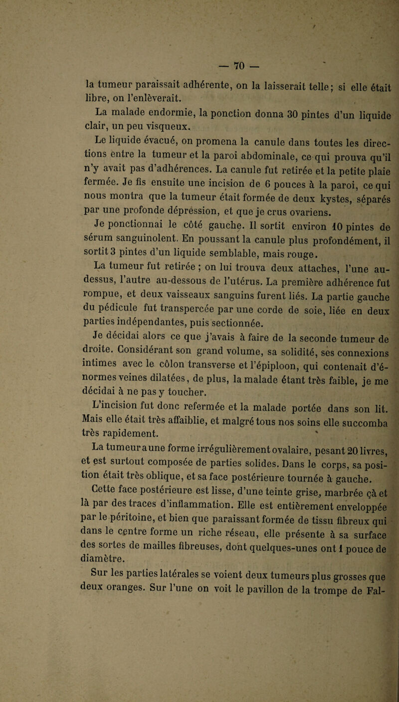 t la tumeur paraissait adhérente, on la laisserait telle; si elle était libre, on l’enlèverait. La malade endormie, la ponction donna 30 pintes d’un liquide clair, un peu visqueux. Le liquide évacué, on promena la canule dans toutes les direc¬ tions entre la tumeur et la paroi abdominale, ce qui prouva qu’il n’y avait pas d’adhérences. La canule fut retirée et la petite plaie fermee. Je fis ensuite une incision de 6 pouces à la paroi, ce qui nous montra que la tumeur était formée de deux kystes, séparés par une profonde dépréssion, et que je crus ovariens. Je ponctionnai le côté gauche. Il sortit environ 10 pintes de sérum sanguinolent. En poussant la canule plus profondément, il sortit 3 pintes d un liquide semblable, mais rouge. La tumeur fut retirée ; on lui trouva deux attaches, l’une au- dessus, 1 autre au-dessous de l’utérus. La première adhérence fut lompue, et deux vaisseaux sanguins furent liés. La partie gauche ou pédicule fut transpercée par une corde de soie, liée en deux parties indépendantes, puis sectionnée. Je décidai alors ce que j avais à faire de la seconde tumeur de dioite. Considérant son grand volume, sa solidité, ses connexions intimes avec le côlon transverse et l’épiploon, qui contenait d’é¬ normes veines dilatées, de plus, la malade étant très faible, je me décidai à ne pas y toucher. L’incision fut donc refermée et la malade portée dans son lit. Mais elle était très affaiblie, et malgré tous nos soins elle succomba très rapidement. La tumeur a une forme irrégulièrement ovalaire, pesant 20 livres, et est surtout composée de parties solides. Dans le corps, sa posi¬ tion était très oblique, et sa face postérieure tournée à gauche. Cette face postérieure est lisse, d’une teinte grise., marbrée çàet là pai des traces d inflammation. Elle est entièrement enveloppée par le péritoine, et bien que paraissant formée de tissu fibreux qui dans le centre forme un riche réseau, elle présente à sa surface des sortes de mailles fibreuses, dont quelques-unes ont 1 pouce de diamètre. Sur les parties latérales se voient deux tumeurs plus grosses que deux oranges. Sur l’une on voit le pavillon de la trompe de Fal-