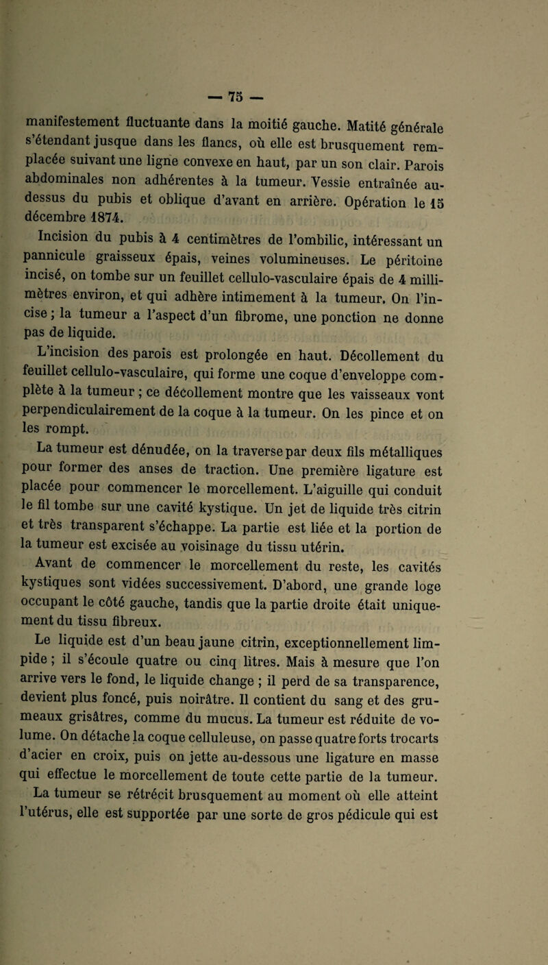 manifestement fluctuante dans la moitié gauche. Matité générale s étendant jusque dans les flancs, où elle est brusquement rem¬ placée suivant une ligne convexe en haut, par un son clair. Parois abdominales non adhérentes à la tumeur. Vessie entraînée au- dessus du pubis et oblique d’avant en arrière. Opération le 15 décembre 1874. Incision du pubis à 4 centimètres de l’ombilic, intéressant un pannicule graisseux épais, veines volumineuses. Le péritoine incisé, on tombe sur un feuillet cellulo-vasculaire épais de 4 milli¬ mètres environ, et qui adhère intimement à la tumeur. On l’in¬ cise ; la tumeur a l’aspect d’un fibrome, une ponction ne donne pas de liquide. L incision des parois est prolongée en haut. Décollement du feuillet cellulo-vasculaire, qui forme une coque d’enveloppe com¬ plète à la tumeur ; ce décollement montre que les vaisseaux vont perpendiculairement de la coque à la tumeur. On les pince et on les rompt. La tumeur est dénudée, on la traverse par deux fils métalliques pour former des anses de traction. Une première ligature est placée pour commencer le morcellement. L’aiguille qui conduit le fil tombe sur une cavité kystique. Un jet de liquide très citrin et très transparent s’échappe. La partie est liée et la portion de la tumeur est excisée au voisinage du tissu utérin. Avant de commencer le morcellement du reste, les cavités kystiques sont vidées successivement. D’abord, une grande loge occupant le côté gauche, tandis que la partie droite était unique¬ ment du tissu fibreux. Le liquide est d’un beau jaune citrin, exceptionnellement lim¬ pide ; il s’écoule quatre ou cinq litres. Mais à mesure que l’on arrive vers le fond, le liquide change ; il perd de sa transparence, devient plus foncé, puis noirâtre. Il contient du sang et des gru¬ meaux grisâtres, comme du mucus. La tumeur est réduite de vo¬ lume. On détache la coque celluleuse, on passe quatre forts trocarts d’acier en croix, puis on jette au-dessous une ligature en masse qui effectue le morcellement de toute cette partie de la tumeur. La tumeur se rétrécit brusquement au moment où elle atteint l’utérus, elle est supportée par une sorte de gros pédicule qui est