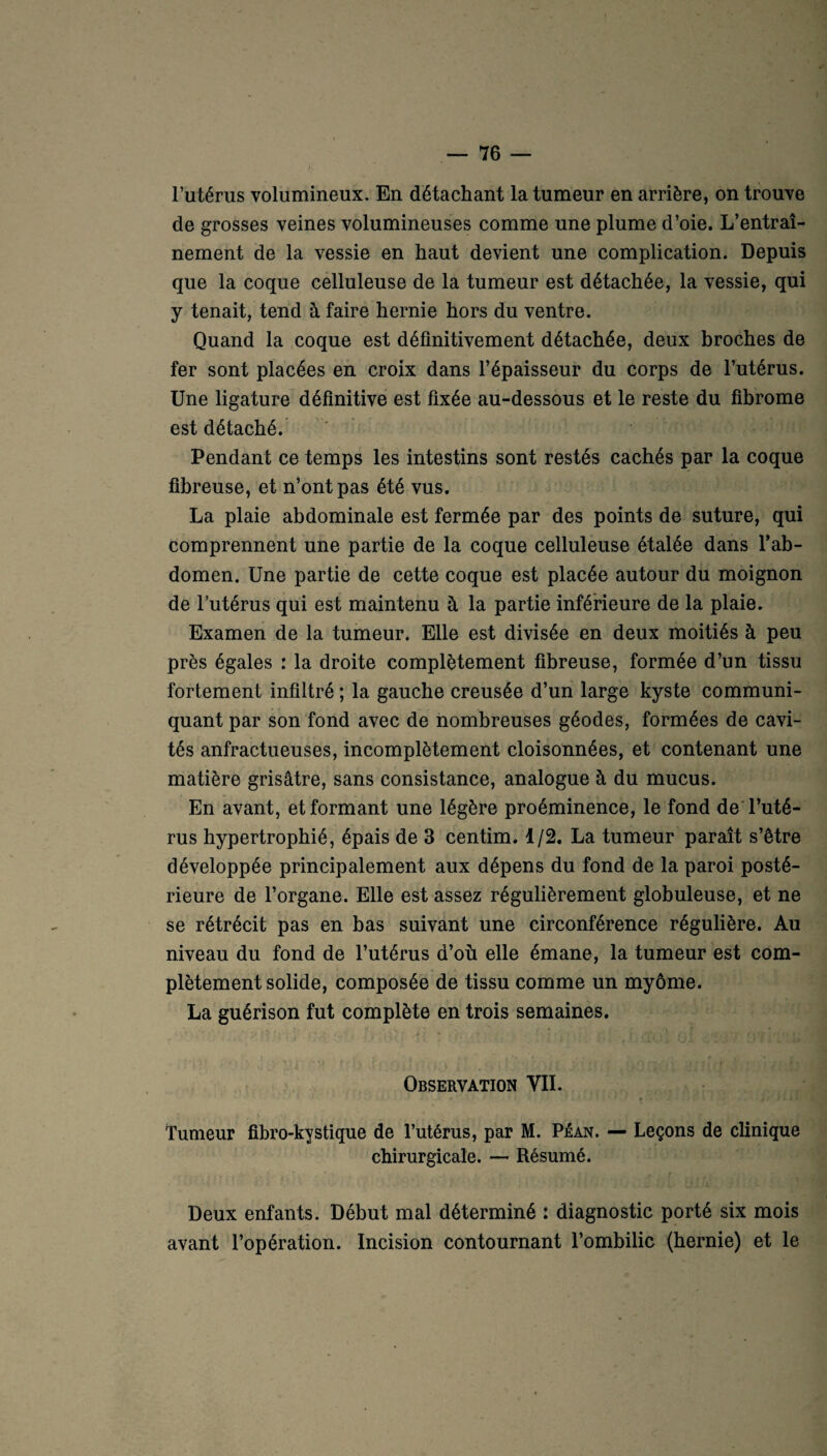 de grosses veines volumineuses comme une plume d’oie. L’entraî¬ nement de la vessie en haut devient une complication. Depuis que la coque celluleuse de la tumeur est détachée, la vessie, qui y tenait, tend à faire hernie hors du ventre. Quand la coque est définitivement détachée, deux broches de fer sont placées en croix dans l’épaisseur du corps de l’utérus. Une ligature définitive est fixée au-dessous et le reste du fibrome est détaché. Pendant ce temps les intestins sont restés cachés par la coque fibreuse, et n’ont pas été vus. La plaie abdominale est fermée par des points de suture, qui comprennent une partie de la coque celluleuse étalée dans l’ab¬ domen. Une partie de cette coque est placée autour du moignon de l’utérus qui est maintenu à la partie inférieure de la plaie. Examen de la tumeur. Elle est divisée en deux moitiés à peu près égales : la droite complètement fibreuse, formée d’un tissu fortement infiltré ; la gauche creusée d’un large kyste communi¬ quant par son fond avec de nombreuses géodes, formées de cavi¬ tés anfractueuses, incomplètement cloisonnées, et contenant une matière grisâtre, sans consistance, analogue à du mucus. En avant, et formant une légère proéminence, le fond de l’uté¬ rus hypertrophié, épais de 3 centim. 1/2. La tumeur paraît s’être développée principalement aux dépens du fond de la paroi posté¬ rieure de l’organe. Elle est assez régulièrement globuleuse, et ne se rétrécit pas en bas suivant une circonférence régulière. Au niveau du fond de l’utérus d’où elle émane, la tumeur est com¬ plètement solide, composée de tissu comme un myôme. La guérison fut complète en trois semaines. Observation VII. * • , • * *• » * Tumeur fibro-kystique de l’utérus, par M. Péan. —• Leçons de clinique chirurgicale. — Résumé. Deux enfants. Début mal déterminé : diagnostic porté six mois avant l’opération. Incision contournant l’ombilic (hernie) et le