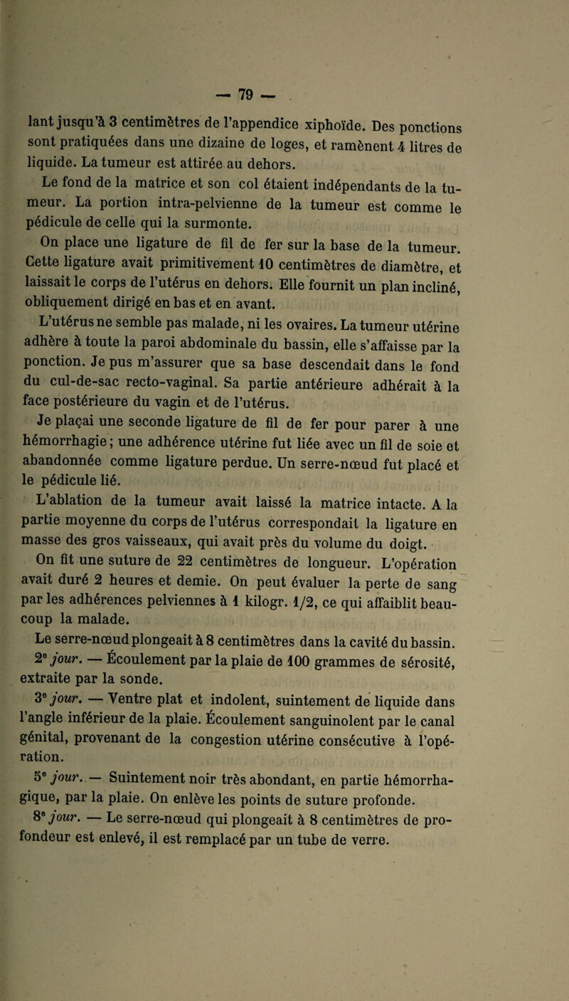 lant jusqu’à 3 centimètres de l’appendice xiphoïde. Des ponctions sont pratiquées dans une dizaine de loges, et ramènent 4 litres de liquide. La tumeur est attirée au dehors. Le fond de la matrice et son col étaient indépendants de la tu¬ meur. La portion intra-pelvienne de la tumeur est comme le pédicule de celle qui la surmonte. On place une ligature de fil de fer sur la base de la tumeur. Cette ligature avait primitivement 10 centimètres de diamètre, et laissait le corps de l’utérus en dehors. Elle fournit un plan incliné, obliquement dirigé en bas et en avant. L’utérus ne semble pas malade, ni les ovaires. La tumeur utérine adhère à toute la paroi abdominale du bassin, elle s’affaisse par la ponction. Je pus m’assurer que sa base descendait dans le fond du cul-de-sac recto-vaginal. Sa partie antérieure adhérait à la face postérieure du vagin et de l’utérus. Je plaçai une seconde ligature de fil de fer pour parer à une hémorrhagie ; une adhérence utérine fut liée avec un fil de soie et abandonnée comme ligature perdue. Un serre-nœud fut placé et le pédicule lié. L’ablation de la tumeur avait laissé la matrice intacte. A la partie moyenne du corps de 1 utérus correspondait la ligature en masse des gros vaisseaux, qui avait près du volume du doigt. On fit une suture de 22 centimètres de longueur. L’opération avait duré 2 heures et demie. On peut évaluer la perte de sang par les adhérences pelviennes à 1 kilogr. 1/2, ce qui affaiblit beau¬ coup la malade. Le serre-nœud plongeait à 8 centimètres dans la cavité du bassin. 2* jour. — Écoulement par la plaie de 100 grammes de sérosité, extraite par la sonde. 3* jour, — Ventre plat et indolent, suintement de liquide dans l’angle inférieur de la plaie. Écoulement sanguinolent par le canal génital, provenant de la congestion utérine consécutive à l’opé¬ ration. 5e jour. — Suintement noir très abondant, en partie hémorrha¬ gique, par la plaie. On enlève les points de suture profonde. 8* jour. — Le serre-nœud qui plongeait à 8 centimètres de pro¬ fondeur est enlevé, il est remplacé par un tube de verre.