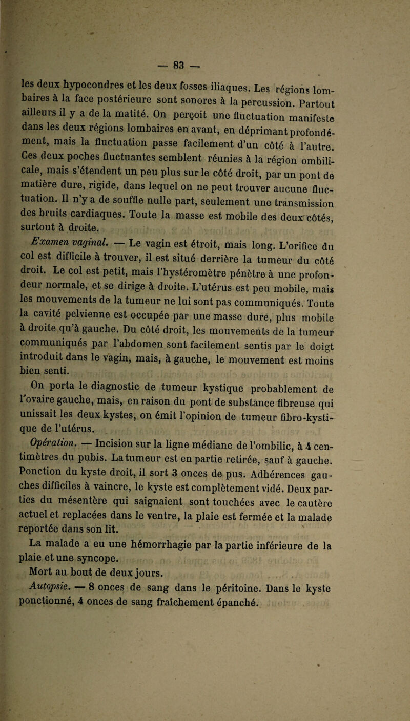 les deux hypocondres et les deux fosses iliaques. Les régions lom¬ baires à la face postérieure sont sonores à la percussion. Partout ailleurs il y a de la matité. On perçoit une fluctuation manifeste dans les deux régions lombaires en avant, en déprimant profondé¬ ment, mais la fluctuation passe facilement d’un côté à l’autre. Ces deux poches fluctuantes semblent réunies à la région ombili¬ cale, mais s’étendent un peu plus sur le côté droit, par un pont de matière dure, rigide, dans lequel on ne peut trouver aucune fluc¬ tuation. Il n’y a de souffle nulle part, seulement une transmission des bruits cardiaques. Toute la masse est mobile des deux côtés, surtout à droite. Examen vaginal. — Le vagin est étroit, mais long. L’orifice du col est difficile à trouver, il est situé derrière la tumeur du côté droit. Le col est petit, mais l’hystéromètre pénètre à une profon¬ deur normale, et se dirige à droite. L’utérus est peu mobile, mais les mouvements de la tumeur ne lui sont pas communiqués. Toute la cavité pelvienne est occupée par une masse dure, plus mobile à droite qu à gauche. Du côté droit, les mouvements de la tumeur communiqués par l’abdomen sont facilement sentis par le doigt introduit dans le vagin, mais, à gauche, le mouvement est moins bien senti. ^ On porta le diagnostic de tumeur kystique probablement de 1 ovaire gauche, mais, en raison du pont de substance fibreuse qui unissait les deux kystes, on émit l’opinion de tumeur fibro-kysti¬ que de l’utérus. Opération. — Incision sur la ligne médiane de l’ombilic, à 4 cen¬ timètres du pubis. La tumeur est en partie retirée, sauf à gauche. Ponction du kyste droit, il sort 3 onces de pus. Adhérences gau¬ ches difficiles à vaincre, le kyste est complètement vidé. Deux par¬ ties du mésentère qui saignaient sont touchées avec le cautère actuel et replacées dans le ventre, la plaie est fermée et la malade reportée dans son lit. La malade a eu une hémorrhagie par la partie inférieure de la plaie et une syncope. Mort au bout de deux jours. Autopsie. — 8 onces de sang dans le péritoine. Dans le kyste ponctionné, 4 onces de sang fraîchement épanché. %