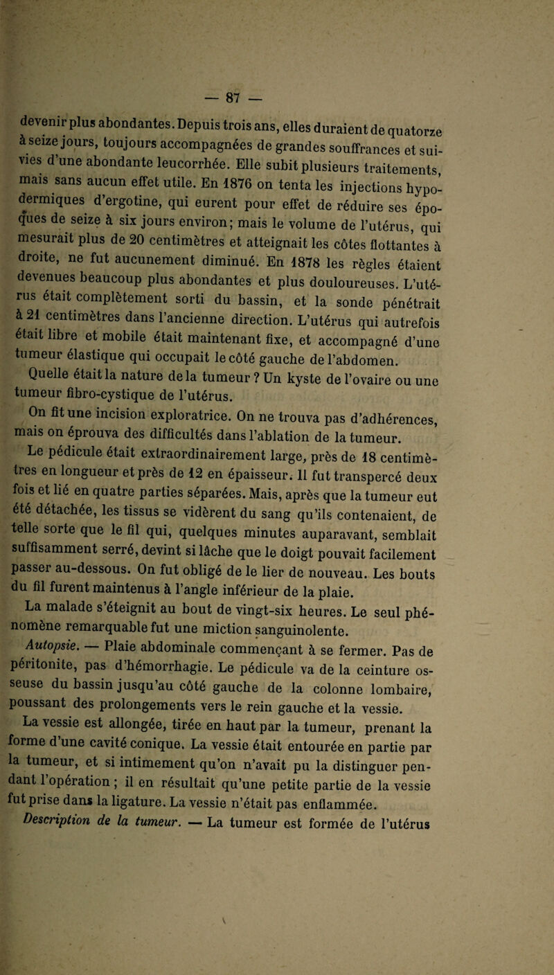 devenir plus abondantes. Depuis trois ans, elles duraient de quatorze à seize jours, toujours accompagnées de grandes souffrances et sui¬ vies d’une abondante leucorrhée. Elle subit plusieurs traitements, mais sans aucun effet utile. En 1876 on tenta les injections hypo¬ dermiques d’ergotine, qui eurent pour effet de réduire ses épo¬ ques de seize à six jours environ; mais le volume de l’utérus, qui mesurait plus de 20 centimètres et atteignait les côtes flottantes à droite, ne fut aucunement diminué. En 1878 les règles étaient devenues beaucoup plus abondantes et plus douloureuses. L’uté¬ rus était complètement sorti du bassin, et la sonde pénétrait à 21 centimètres dans l’ancienne direction. L’utérus qui autrefois était libre et mobile était maintenant fixe, et accompagné d’une tumeur élastique qui occupait le côté gauche de l’abdomen. Quelle était la nature delà tumeur ? Un kyste de l’ovaire ou une tumeur fibro-cystique de l’utérus. On fît une incision exploratrice. On ne trouva pas d’adhérences, mais on éprouva des difficultés dans l’ablation de la tumeur. Le pédicule était extraordinairement large, près de 18 centimè¬ tres en longueur et près de 12 en épaisseur. 11 fut transpercé deux fois et lié en quatre parties séparées. Mais, après que la tumeur eut été détachée, les tissus se vidèrent du sang qu’ils contenaient, de telle sorte que le fil qui, quelques minutes auparavant, semblait suffisamment serré, devint si lâche que le doigt pouvait facilement passer au-dessous. On fut obligé de le lier de nouveau. Les bouts du fil furent maintenus à 1 angle inférieur de la plaie. La malade s éteignit au bout de vingt-six heures. Le seul phé¬ nomène remarquable fut une miction sanguinolente. Autopsie. Plaie abdominale commençant à se fermer. Pas de péritonite, pas d’hémorrhagie. Le pédicule va de la ceinture os¬ seuse du bassin jusqu au côté gauche de la colonne lombaire, poussant des prolongements vers le rein gauche et la vessie. La vessie est allongée, tirée en haut par la tumeur, prenant la forme d une cavité conique. La vessie était entourée en partie par la tumeur, et si intimement qu’on n’avait pu la distinguer pen¬ dant 1 opération ; il en résultait qu’une petite partie de la vessie fut prise dans la ligature. La vessie n’était pas enflammée. Description de la tumeur. La tumeur est formée de l’utérus