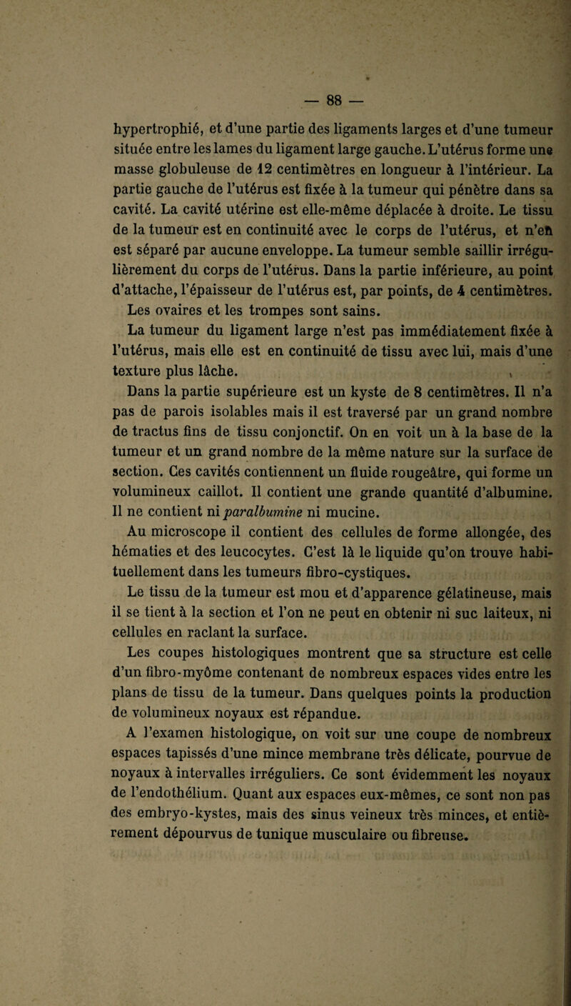 hypertrophié, et d’une partie des ligaments larges et d’une tumeur située entre les lames du ligament large gauche. L’utérus forme une masse globuleuse de 12 centimètres en longueur à l’intérieur. La partie gauche de l’utérus est fixée à la tumeur qui pénètre dans sa cavité. La cavité utérine est elle-même déplacée à droite. Le tissu de la tumeur est en continuité avec le corps de l’utérus, et n’eh est séparé par aucune enveloppe. La tumeur semble saillir irrégu¬ lièrement du corps de l’utérus. Dans la partie inférieure, au point d’attache, l’épaisseur de l’utérus est, par points, de 4 centimètres. Les ovaires et les trompes sont sains. La tumeur du ligament large n’est pas immédiatement fixée à l’utérus, mais elle est en continuité de tissu avec lui, mais d’une texture plus lâche. , Dans la partie supérieure est un kyste de 8 centimètres. Il n’a pas de parois isolables mais il est traversé par un grand nombre de tractus fins de tissu conjonctif. On en voit un à la base de la tumeur et un grand nombre de la même nature sur la surface de section. Ces cavités contiennent un fluide rougeâtre, qui forme un volumineux caillot. Il contient une grande quantité d’albumine. Il ne contient ni paralbumine ni mucine. Au microscope il contient des cellules de forme allongée, des hématies et des leucocytes. C’est là le liquide qu’on trouve habi¬ tuellement dans les tumeurs fibro-cystiques. Le tissu de la tumeur est mou et d’apparence gélatineuse, mais il se tient à la section et l’on ne peut en obtenir ni suc laiteux, ni cellules en raclant la surface. Les coupes histologiques montrent que sa structure est celle d’un fibro-myôme contenant de nombreux espaces vides entre les plans de tissu de la tumeur. Dans quelques points la production de volumineux noyaux est répandue. A l’examen histologique, on voit sur une coupe de nombreux espaces tapissés d’une mince membrane très délicate, pourvue de noyaux à intervalles irréguliers. Ce sont évidemment les noyaux de l’endothélium. Quant aux espaces eux-mêmes, ce sont non pas des embryo-kystes, mais des sinus veineux très minces, et entiè¬ rement dépourvus de tunique musculaire ou fibreuse.