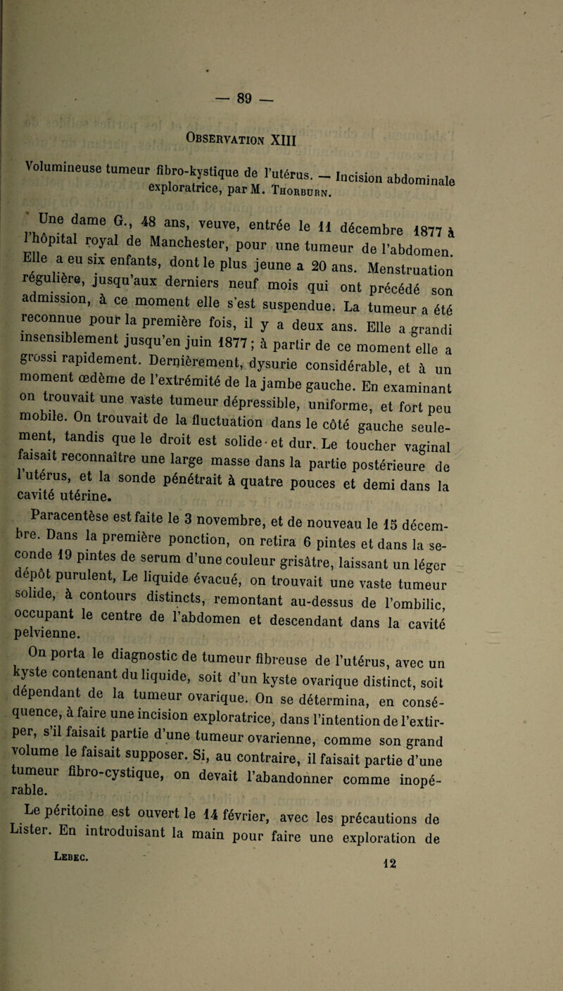 Observation XIII Volumineuse tumeur fibre-kystique de l’utérus. _ Incision abdominale exploratrice, parM. Thorburn. Une dame G., 48 ans, veuve, entrée le H décembre 1877 à 1 hôpital royal de Manchester, pour une tumeur de l’abdomen e a eu six enfants, dont le plus jeune a 20 ans. Menstruation régulière, jusqu’aux derniers neuf mois qui ont précédé son a mission, à ce moment elle s’est suspendue. La tumeur a été reconnue pour la première fois, il y a deux ans. Elle a grandi insensiblement jusqu’en juin 1877 ; à partir de ce moment elle a grossi rapidement. Dernièrement, dysurie considérable, et à un moment œdème de l’extrémité de la jambe gauche. En examinant on trouvait une vaste tumeur dépressible, uniforme, et fort peu mobile. On trouvait de la fluctuation dans le côté gauche seule¬ ment, tandis que le droit est solide et dur. Le toucher vaginal faisait reconnaître une large masse dans la partie postérieure de utérus, et la sonde pénétrait à quatre pouces et demi dans la cavité utérine. Paracentèse est faite le 3 novembre, et de nouveau le 15 décem¬ bre. Dans la première ponction, on retira 6 pintes et dans la se¬ conde 19 pintes de sérum d’une couleur grisâtre, laissant un léger depot purulent, Le liquide évacué, on trouvait une vaste tumeur so î e, à contours distincts, remontant au-dessus de l’ombilic occupant le centre de l’abdomen et descendant dans la cavité pelvienne. On porta le diagnostic de tumeur fibreuse de l’utérus, avec un kyste contenant du liquide, soit d’un kyste ovarique distinct, soit dépendant de la tumeur ovarique. On se détermina, en consé¬ quence, à faire une incision exploratrice, dans l’intention de l’extir¬ per, s’il faisait partie d’une tumeur ovarienne, comme son grand volume le faisait supposer. Si, au contraire, il faisait partie d’une tumeur fibro-cystique, on devait l’abandonner comme inopé- rable. Le péritoine est ouvert le 14 février, avec les précautions de ister. En intioduisant la main pour faire une exploration de Lebec. 12