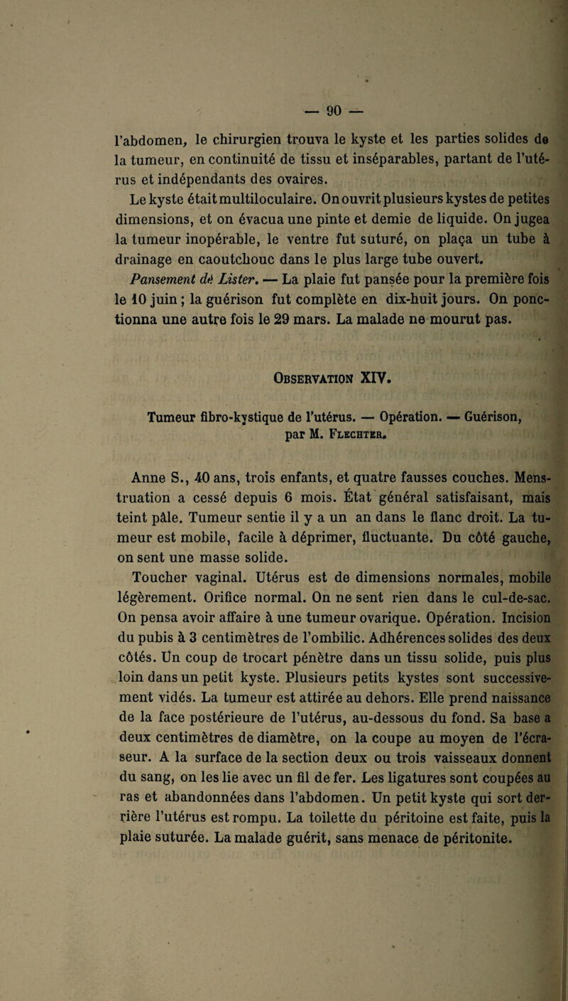 l’abdomen, le chirurgien trouva le kyste et les parties solides de la tumeur, en continuité de tissu et inséparables, partant de l’uté¬ rus et indépendants des ovaires. Le kyste était multiloculaire. On ouvrit plusieurs kystes de petites dimensions, et on évacua une pinte et demie de liquide. On jugea la tumeur inopérable, le ventre fut suturé, on plaça un tube à drainage en caoutchouc dans le plus large tube ouvert. Pansement dd Lister. — La plaie fut pansée pour la première fois le 10 juin ; la guérison fut complète en dix-huit jours. On ponc¬ tionna une autre fois le 29 mars. La malade ne mourut pas. Observation XIY. Tumeur fibro-kystique de Tutérus. — Opération. — Guérison, par M. Flechter. Anne S., 40 ans, trois enfants, et quatre fausses couches. Mens¬ truation a cessé depuis 6 mois. État général satisfaisant, mais teint pâle. Tumeur sentie il y a un an dans le flanc droit. La tu¬ meur est mobile, facile à déprimer, fluctuante. Du côté gauche, on sent une masse solide. Toucher vaginal. Utérus est de dimensions normales, mobile légèrement. Orifice normal. On ne sent rien dans le cul-de-sac. On pensa avoir affaire à une tumeur ovarique. Opération. Incision du pubis à 3 centimètres de l’ombilic. Adhérences solides des deux côtés. Un coup de trocart pénètre dans un tissu solide, puis plus loin dans un petit kyste. Plusieurs petits kystes sont successive¬ ment vidés. La tumeur est attirée au dehors. Elle prend naissance de la face postérieure de l’utérus, au-dessous du fond. Sa base a deux centimètres de diamètre, on la coupe au moyen de l’écra- seur. A la surface de la section deux ou trois vaisseaux donnent du sang, on les lie avec un fil de fer. Les ligatures sont coupées au ras et abandonnées dans l’abdomen. Un petit kyste qui sort der¬ rière l’utérus est rompu. La toilette du péritoine est faite, puis la plaie suturée. La malade guérit, sans menace de péritonite.