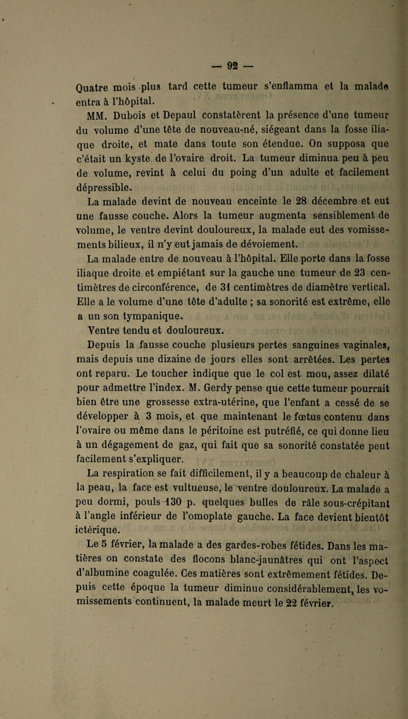 Quatre mois plus tard cette tumeur s’enflamma et la malade entra à l’hôpital. MM. Dubois et Depaul constatèrent la présence d’une tumeur du volume d’une tête de nouveau-né, siégeant dans la fosse ilia¬ que droite, et mate dans toute son étendue. On supposa que c’était un kyste de l’ovaire droit. La tumeur diminua peu à peu de volume, revint à celui du poing d’un adulte et facilement dépressible. La malade devint de nouveau enceinte le 28 décembre et eut une fausse couche. Alors la tumeur augmenta sensiblement de volume, le ventre devint douloureux, la malade eut des vomisse¬ ments bilieux, il n’y eut jamais de dévoiement. La malade entre de nouveau à l’hôpital. Elle porte dans la fosse iliaque droite et empiétant sur la gauche une tumeur de 23 cen¬ timètres de circonférence, de 31 centimètres de diamètre vertical. Elle a le volume d’une tête d’adulte ; sa sonorité est extrême, elle a un son tympanique. Yentre tendu et douloureux. Depuis la fausse couche plusieurs pertes sanguines vaginales, mais depuis une dizaine de jours elles sont arrêtées. Les pertes ont reparu. Le toucher indique que le col est mou, assez dilaté pour admettre l’index. M. Gerdy pense que cette tumeur pourrait bien être une grossesse extra-utérine, que l’enfant a cessé de se développer à 3 mois, et que maintenant le fœtus contenu dans l’ovaire ou même dans le péritoine est putréfié, ce qui donne lieu à un dégagement de gaz, qui fait que sa sonorité constatée peut facilement s’expliquer. La respiration se fait difficilement, il y a beaucoup de chaleur à la peau, la face est vultueuse, le ventre douloureux. La malade a peu dormi, pouls 130 p. quelques bulles de râle sous-crépitant à l’angle inférieur de l’omoplate gauche. La face devient bientôt ictérique. Le 5 février, la malade a des gardes-robes fétides. Dans les ma¬ tières on constate des flocons blanc-jaunâtres qui ont l’aspect d’albumine coagulée. Ces matières sont extrêmement fétides. De¬ puis cette époque la tumeur diminue considérablement, les vo¬ missements continuent, la malade meurt le 22 février.