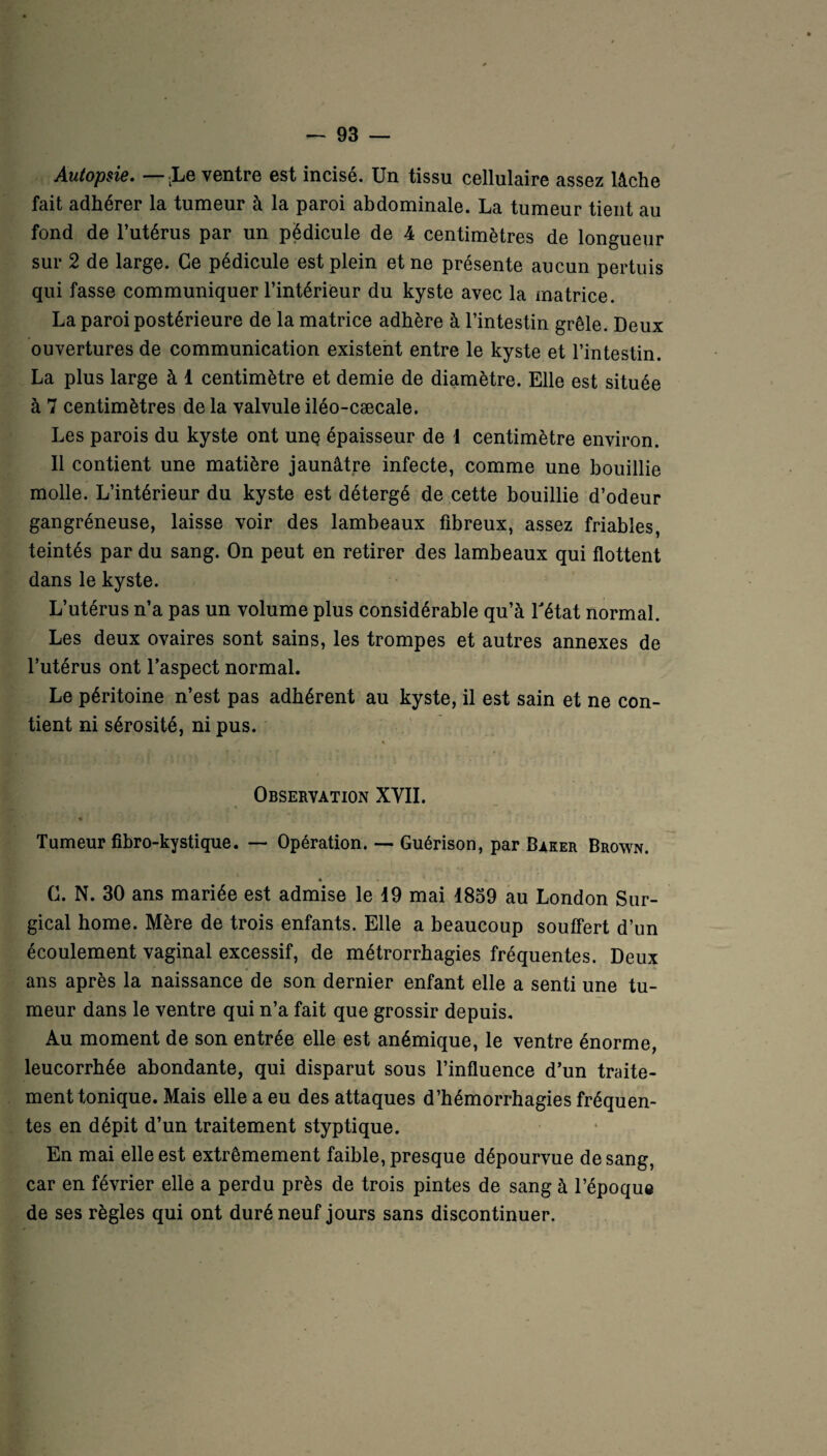 Autopsie. — LLe ventre est incisé. Un tissu cellulaire assez lâche fait adhérer la tumeur à la paroi abdominale. La tumeur tient au fond de l’utérus par un pédicule de 4 centimètres de longueur sur 2 de large. Ce pédicule est plein et ne présente aucun pertuis qui fasse communiquer l’intérieur du kyste avec la matrice. La paroi postérieure de la matrice adhère à l’intestin grêle. Deux ouvertures de communication existent entre le kyste et l’intestin. La plus large à 1 centimètre et demie de diamètre. Elle est située à 7 centimètres de la valvule iléo-cæcale. Les parois du kyste ont unç épaisseur de 4 centimètre environ. Il contient une matière jaunâtre infecte, comme une bouillie molle. L’intérieur du kyste est détergé de cette bouillie d’odeur gangréneuse, laisse voir des lambeaux fibreux, assez friables, teintés par du sang. On peut en retirer des lambeaux qui flottent dans le kyste. L’utérus n’a pas un volume plus considérable qu’à Tétât normal. Les deux ovaires sont sains, les trompes et autres annexes de l’utérus ont l’aspect normal. Le péritoine n’est pas adhérent au kyste, il est sain et ne con¬ tient ni sérosité, ni pus. * Observation XVII. . % • r * ^ Tumeur fibro-kystique. — Opération. — Guérison, par Baker Brown. * . . % ' G. N. 30 ans mariée est admise le 19 mai 1859 au London Sur- gical home. Mère de trois enfants. Elle a beaucoup souffert d’un écoulement vaginal excessif, de métrorrhagies fréquentes. Deux ans après la naissance de son dernier enfant elle a senti une tu¬ meur dans le ventre qui n’a fait que grossir depuis. Au moment de son entrée elle est anémique, le ventre énorme, leucorrhée abondante, qui disparut sous l’influence d’un traite¬ ment tonique. Mais elle a eu des attaques d’hémorrhagies fréquen¬ tes en dépit d’un traitement styptique. En mai elle est extrêmement faible, presque dépourvue de sang, car en février elle a perdu près de trois pintes de sang à l’époque de ses règles qui ont duré neuf jours sans discontinuer.