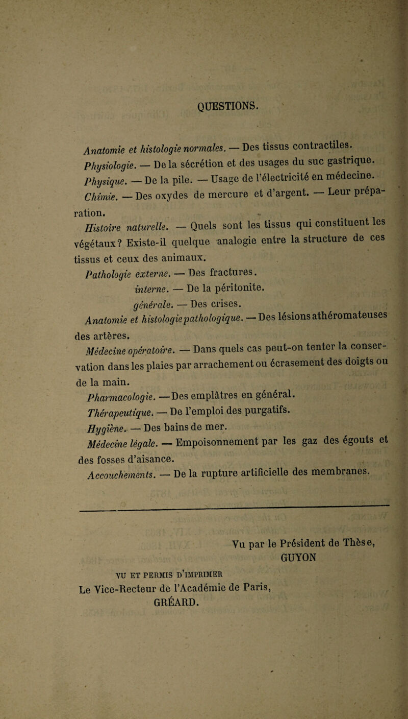 QUESTIONS. Anatomie et histologie normales. — Des tissus contractiles. Physiologie. — Delà sécrétion et des usages du suc gastrique. Physique. — De la pile. — Usage de l’électricité en médecine. Chimie. — Des oxydes de mercure et d’argent. — Leur prépa- ration. Histoire naturelle. — Quels sont les tissus qui constituent les végétaux? Existe-il quelque analogie entre la structure de ces tissus et ceux des animaux. Pathologie externe. — Des fractures. interne. — De la péritonite. générale. — Des crises. Anatomie et histologie pathologique.-— Des lésions athéromateuses des artères. Médecine opératoire. — Dans quels cas peut-on tenter la conser¬ vation dans les plaies par arrachement ou écrasement des doigts ou de la main. Pharmacologie. —Des emplâtres en général. Thérapeutique. — De l’emploi des purgatifs. Hygièner — Des bains de mer. Médecine légale. — Empoisonnement par les gaz des égouts et des fosses d’aisance. Accouchements. — De la rupture artificielle des membranes. Vu par le Président de Thèse, GUYON VU ET PERMIS D’iMPRIMER Le Vice-Recteur de l’Académie de Paris, GRÉARD.