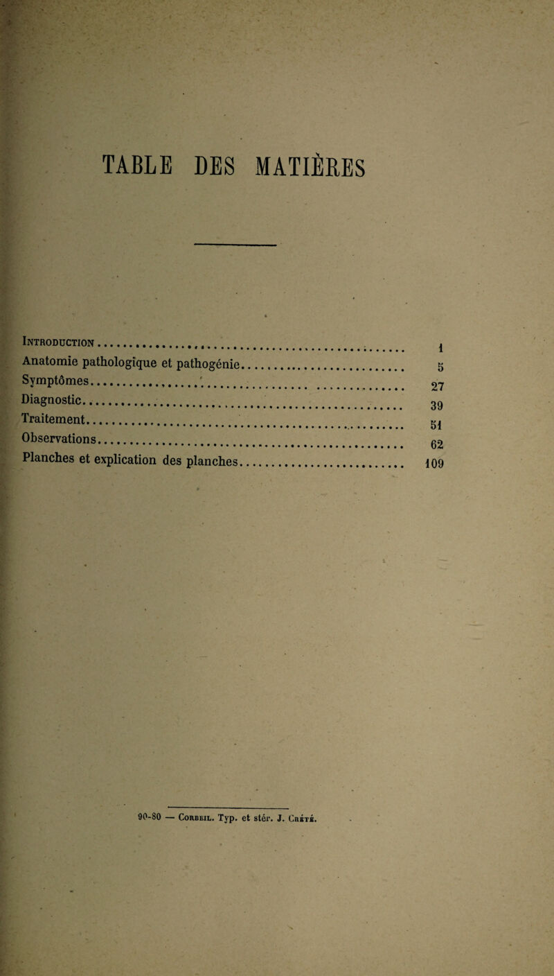 TABLE DES MATIERES Introduction... Anatomie pathologique et pathogénie Symptômes.. Diagnostic.. Traitement. Observations. Planches et explication des planches, 90-80 — Corbeil. Typ. et stér. J. Crété.