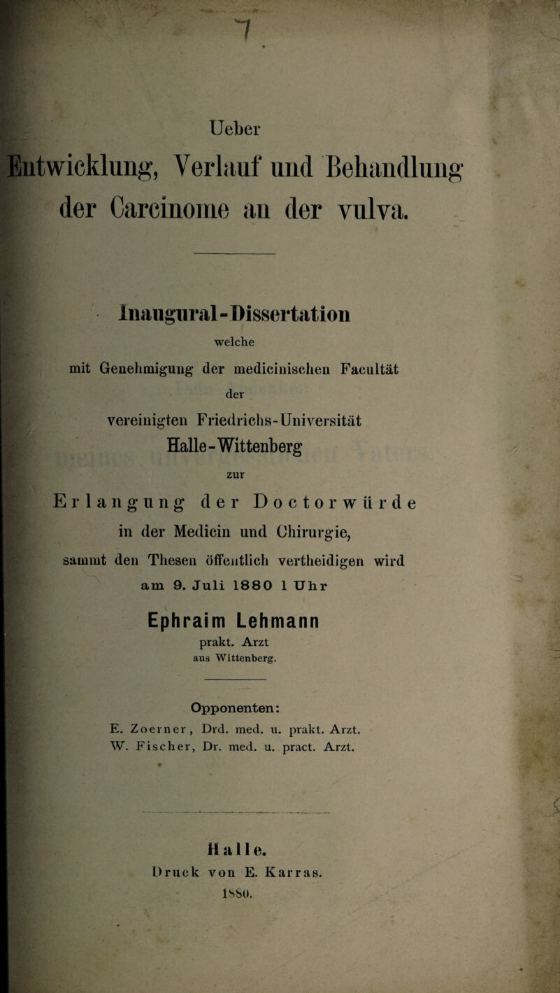 Ueber Entwicklung, Verlauf und Behandlung I der Carcinome an der vulva. inaugural - Dissertation welche mit Genehmigung der medicinischen Facultät der vereinigten Friedrichs-Universität Halle-Wittenberg zur Erlangung der Doctorwürde in der Medicin und Chirurgie, sainmt den Thesen öffentlich vertheidigen wird am 9. Juli 1880 1 Uhr Ephraim Lehmann prakt. Arzt aus Wittenberg. Opponenten: E. Zoerner, Drd. med. u. prakt. Arzt. W. Fischer, Dr. med. u. pract. Arzt. Halle. Druck von E. Karras. lSSO.