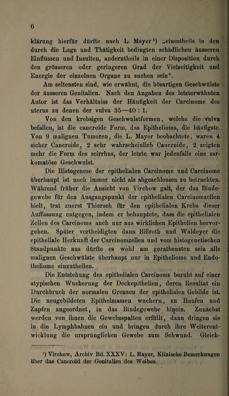 klärung hierfür dürfte nach L. Mayer*) „einestheils in den durch die Lage und Thätigkeit bedingten schädlichen äusseren Einflüssen und Insulten, anderntheils in einer Disposition durch den grösseren oder geringeren Grad der Vielseitigkeit und Energie der einzelnen Organe zu suchen sein“. Am seltensten sind, wie erwähnt, die bösartigen Geschwülste der äusseren Genitalien. Nach den Angaben des letzterwähnten Autor ist das Verhältniss der Häufigkeit der Carcinome des uterus zu denen der vulva 35—40 : 1. Von den krebsigen Geschwulstformen, welche die vulva befallen, ist die cancroide Form, das Epithelioma, die häufigste. Von 9 malignen Tumoren, die L. Mayer beobachtete, waren 4 sicher Cancroide, 2 sehr wahrscheinlich Cancroide, 2 zeigten mehr die Form des scirrhus, der letzte war jedenfalls eine sar- komatöse Geschwulst. Die Histogenese der epithelialen Carcinome und Carcinome überhaupt ist noch immer nicht als abgeschlossen zu betrachten. Während früher die Ansicht von Virchow galt, der das Binde¬ gewebe für den Ausgangspunkt der epithelialen Carcinomzellen hielt, trat zuerst Thierseh für den epithelialen Krebs dieser Auffassung entgegen, indem er behauptete, dass die epithelialen Zellen des Carcinoms auch nur aus wirklichen Epithelien hervor¬ gehen. Später vertheidigten dann Billroth und Waldeyer die epitheliale Herkunft der Carcinomzellen und vom histogenetischen Standpunkte aus dürfte es wohl am gerathensten sein alle malignen Geschwülste überhaupt nur in Epitheliome und Endo- theliome einzutheilen. Die Entstehung des epithelialen Carcinoms beruht auf einer atypischen Wucherung der Deckepithelien, deren Resultat ein Durchbruch der normalen Grenzen der epithelialen Gebilde ist. Die neugebildeten Epithelmassen wuchern, zu Haufen und Zapfen angeordnet, in das Bindegewebe hinein. Zunächst werden von ihnen die Gewebsspalten erfüllt, dann dringen sie in die Lymphbahnen ein und bringen durch ihre Weiterent¬ wicklung die ursprünglichen Gewebe zum Schwund. Gleich- ‘) Virchow, Archiv Bd. XXXV: L. Mayer, Klinische Bemerkungen über das Caneroid der Genitalien des Weibes.