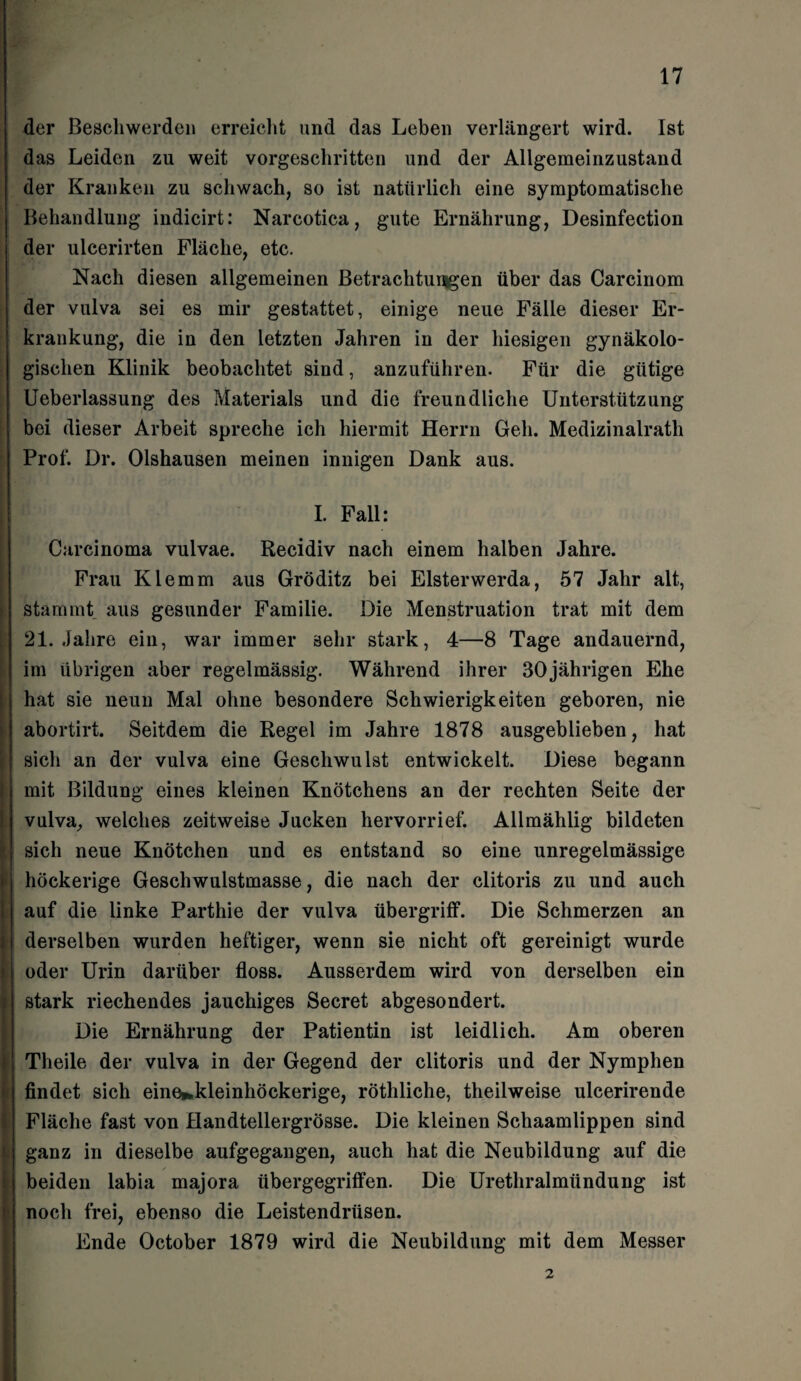 der Beschwerden erreicht und das Leben verlängert wird. Ist das Leiden zu weit vorgeschritten und der Allgemeinzustand der Kranken zu schwach, so ist natürlich eine symptomatische Behandlung indicirt: Narcotica, gute Ernährung, Desinfection der ulcerirten Fläche, etc. Nach diesen allgemeinen Betrachtungen über das Carcinom der vulva sei es mir gestattet, einige neue Fälle dieser Er¬ krankung, die in den letzten Jahren in der hiesigen gynäkolo¬ gischen Klinik beobachtet sind, anzuführen. Für die gütige Ueberlassung des Materials und die freundliche Unterstützung bei dieser Arbeit spreche ich hiermit Herrn Geh. Medizinalrath Prof. Dr. Olshausen meinen innigen Dank aus. I. Fall: Carcinoma vulvae. Recidiv nach einem halben Jahre. Frau Klemm aus Gröditz bei Elsterwerda, 57 Jahr alt, stammt aus gesunder Familie. Die Menstruation trat mit dem 21. Jahre ein, war immer sehr stark, 4—8 Tage andauernd, im übrigen aber regelmässig. Während ihrer 30jährigen Ehe hat sie neun Mal ohne besondere Schwierigkeiten geboren, nie abortirt. Seitdem die Regel im Jahre 1878 ausgeblieben, hat sich an der vulva eine Geschwulst entwickelt. Diese begann mit Bildung eines kleinen Knötchens an der rechten Seite der vulva, welches zeitweise Jucken hervorrief. Allmählig bildeten sich neue Knötchen und es entstand so eine unregelmässige höckerige Geschwulstmasse, die nach der clitoris zu und auch auf die linke Parthie der vulva Übergriff. Die Schmerzen an derselben wurden heftiger, wenn sie nicht oft gereinigt wurde oder Urin darüber floss. Ausserdem wird von derselben ein stark riechendes jauchiges Secret abgesondert. Die Ernährung der Patientin ist leidlich. Am oberen Theile der vulva in der Gegend der clitoris und der Nymphen findet sich eine^kleinhöckerige, röthliche, theilweise ulcerirende Fläche fast von Handtellergrösse. Die kleinen Schaamlippen sind ganz in dieselbe aufgegangen, auch hat die Neubildung auf die beiden labia majora iibergegriffen. Die Urethralmündung ist noch frei, ebenso die Leistendrüsen. Ende October 1879 wird die Neubildung mit dem Messer 2