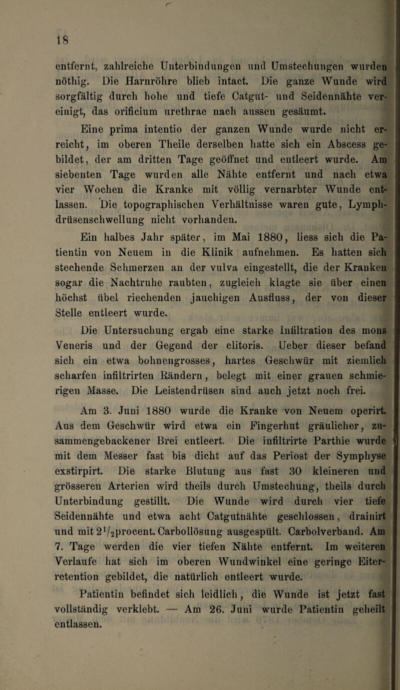 ' entfernt, zahlreiche Unterbindungen und Umstechungen wurden j nötliig. Die Harnröhre blieb intact. Die ganze Wunde wird sorgfältig durch hohe und tiefe Catgut- und Seidennähte ver¬ einigt, das orificium urethrae nach aussen gesäumt* Eine prima intentio der ganzen Wunde wurde nicht er¬ reicht, im oberen Theile derselben hatte sich ein Abscess ge¬ bildet, der am dritten Tage geöffnet und entleert wurde. Am siebenten Tage wurden alle Nähte entfernt und nach etwa vier Wochen die Kranke mit völlig vernarbter Wunde ent¬ lassen. Die topographischen Verhältnisse waren gute, Lymph- drüsenschwellung nicht vorhanden. Ein halbes Jahr später, im Mai 1880, liess sich die Pa¬ tientin von Neuem in die Klinik aufnehmen. Es hatten sich stechende Schmerzen an der vulva eingestellt, die der Kranken sogar die Nachtruhe raubten, zugleich klagte sie über einen höchst übel riechenden jauchigen Ausfluss, der von dieser Stelle entleert wurde. Die Untersuchung ergab eine starke Infiltration des mons Veneris und der Gegend der clitoris. Ueber dieser befand sich ein etwa bohnengrosses, hartes Geschwür mit ziemlich scharfen infiltrirten Rändern, belegt mit einer grauen schmie¬ rigen Masse. Die Leistendrüsen sind auch jetzt noch frei. Am 3. Juni 1880 wurde die Kranke von Neuem operirt. Aus dem Geschwür wird etwa ein Fingerhut gräulicher, zu¬ sammengebackener Brei entleert. Die infiltrirte Parthie wurde d mit dem Messer fast bis dicht auf das Periost der Symphyse exstirpirt. Die starke Blutung aus fast 30 kleineren und grösseren Arterien wird theils durch Umstechung, tlieils durch Unterbindung gestillt. Die Wunde wird durch vier tiefe Seidennähte und etwa acht Catgutnälite geschlossen, drainirt und mit 21/2Proceut. Carbollösung ausgespült. Carboiverband. Am 7. Tage werden die vier tiefen Nähte entfernt. Im weiteren Verlaufe hat sich im oberen Wundwinkel eine geringe Eiter¬ retention gebildet, die natürlich entleert wurde. Patientin befindet sich leidlich, die Wunde ist jetzt fast vollständig verklebt. — Am 26. Juni wurde Patientin geheilt entlassen.