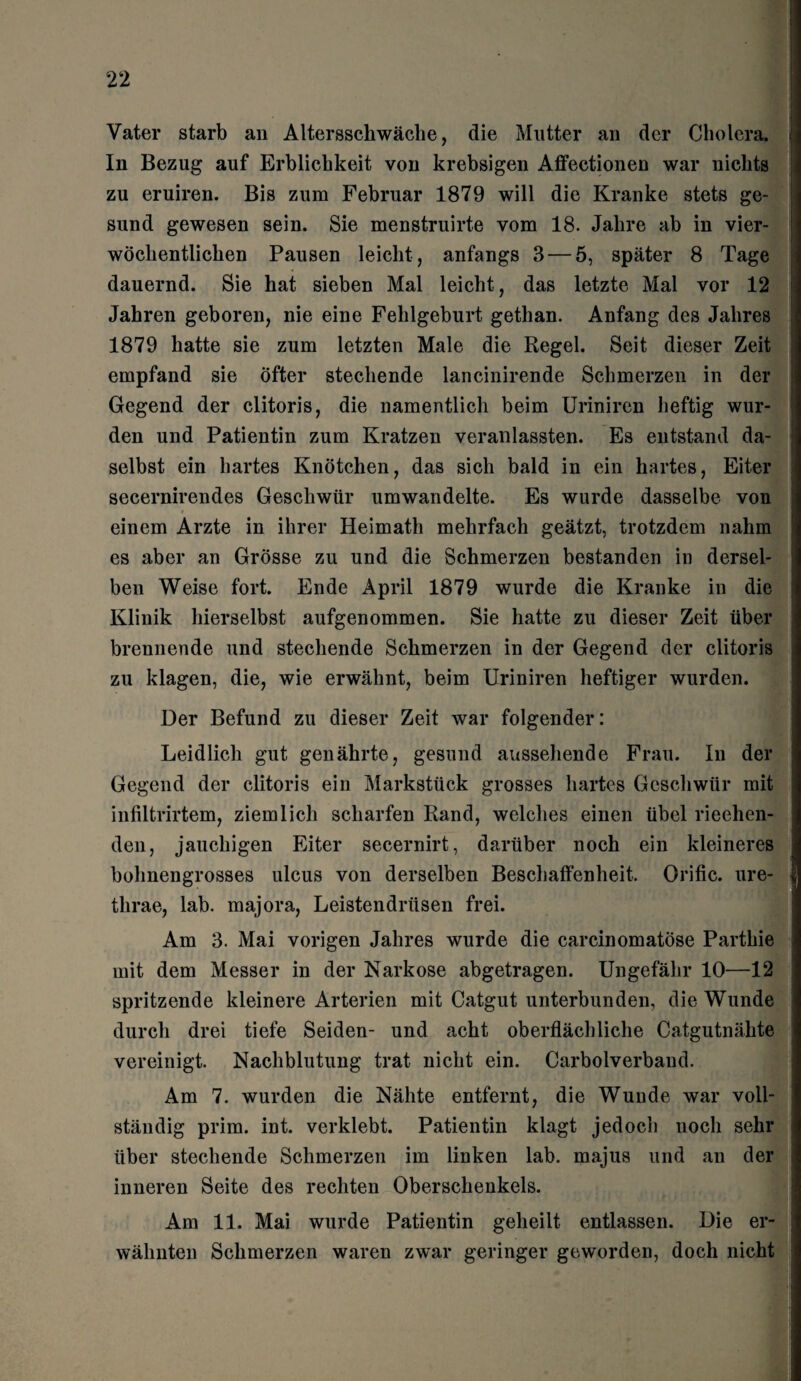 Vater starb an Altersschwäche, die Mutter an der Cholera. In Bezug auf Erblichkeit von krebsigen Affectionen war nichts zu eruiren. Bis zum Februar 1879 will die Kranke stets ge¬ sund gewesen sein. Sie menstruirte vom 18. Jahre ab in vier¬ wöchentlichen Pausen leicht , anfangs 3 — 5, später 8 Tage dauernd. Sie hat sieben Mal leicht, das letzte Mal vor 12 Jahren geboren, nie eine Fehlgeburt gethan. Anfang des Jahres 1879 hatte sie zum letzten Male die Regel. Seit dieser Zeit empfand sie öfter stechende lancinirende Schmerzen in der Gegend der clitoris, die namentlich beim Uriniren heftig wur¬ den und Patientin zum Kratzen veranlassten. Es entstand da¬ selbst ein hartes Knötchen, das sich bald in ein hartes, Eiter secernirendes Geschwür umwandelte. Es wurde dasselbe von einem Arzte in ihrer Heimath mehrfach geätzt, trotzdem nahm es aber an Grösse zu und die Schmerzen bestanden in dersel¬ ben Weise fort. Ende April 1879 wurde die Kranke in die Klinik hierselbst aufgenommen. Sie hatte zu dieser Zeit über brennende und stechende Schmerzen in der Gegend der clitoris zu klagen, die, wie erwähnt, beim Uriniren heftiger wurden. Der Befund zu dieser Zeit war folgender: Leidlich gut genährte, gesund aussehende Frau. In der Gegend der clitoris ein Markstück grosses hartes Geschwür mit infiltrirtem, ziemlich scharfen Rand, welches einen übel riechen¬ den, jauchigen Eiter secernirt, darüber noch ein kleineres bohnengrosses ulcus von derselben Beschaffenheit. Orific. ure- tlirae, lab. majora, Leistendrüsen frei. Am 3. Mai vorigen Jahres wurde die carcinomatöse Parthie mit dem Messer in der Narkose abgetragen. Ungefähr 10—12 spritzende kleinere Arterien mit Catgut unterbunden, die Wunde durch drei tiefe Seiden- und acht oberflächliche Catgutnähte vereinigt. Nachblutung trat nicht ein. Carboiverband. Am 7. wurden die Nähte entfernt, die Wunde war voll¬ ständig prim. int. verklebt. Patientin klagt jedoch noch sehr über stechende Schmerzen im linken lab. majus und an der inneren Seite des rechten Oberschenkels. Am 11. Mai wurde Patientin geheilt entlassen. Die er¬ wähnten Schmerzen waren zwar geringer geworden, doch nicht