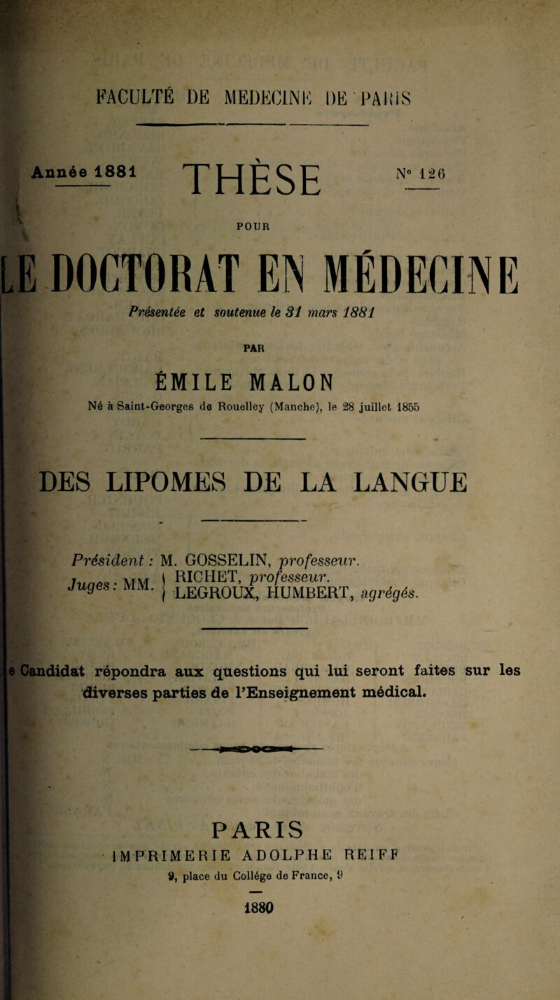 FACULTÉ DE MEDECINE DE PARIS Année 1881 THÈSE ^ POUR Présentée et soutenue le 31 mars 1881 PAR ÉMILE MALON Né à Saint-Georges de Rouelley (Manche), le 28 juillet 1855 DES LIPOMES DE LA LANGUE Président : M. GOSSELIN, professeur. lune* - MM ' RICHET, professeur. juges, mm. | LEGR0UX, HUMBERT, agrégés. e Candidat répondra aux questions qui lui seront faites sur les diverses parties de l’Enseignement médical. PARIS IMPRIMERIE ADOLPHE REIFF 9, place du Collège de France, 9 1880