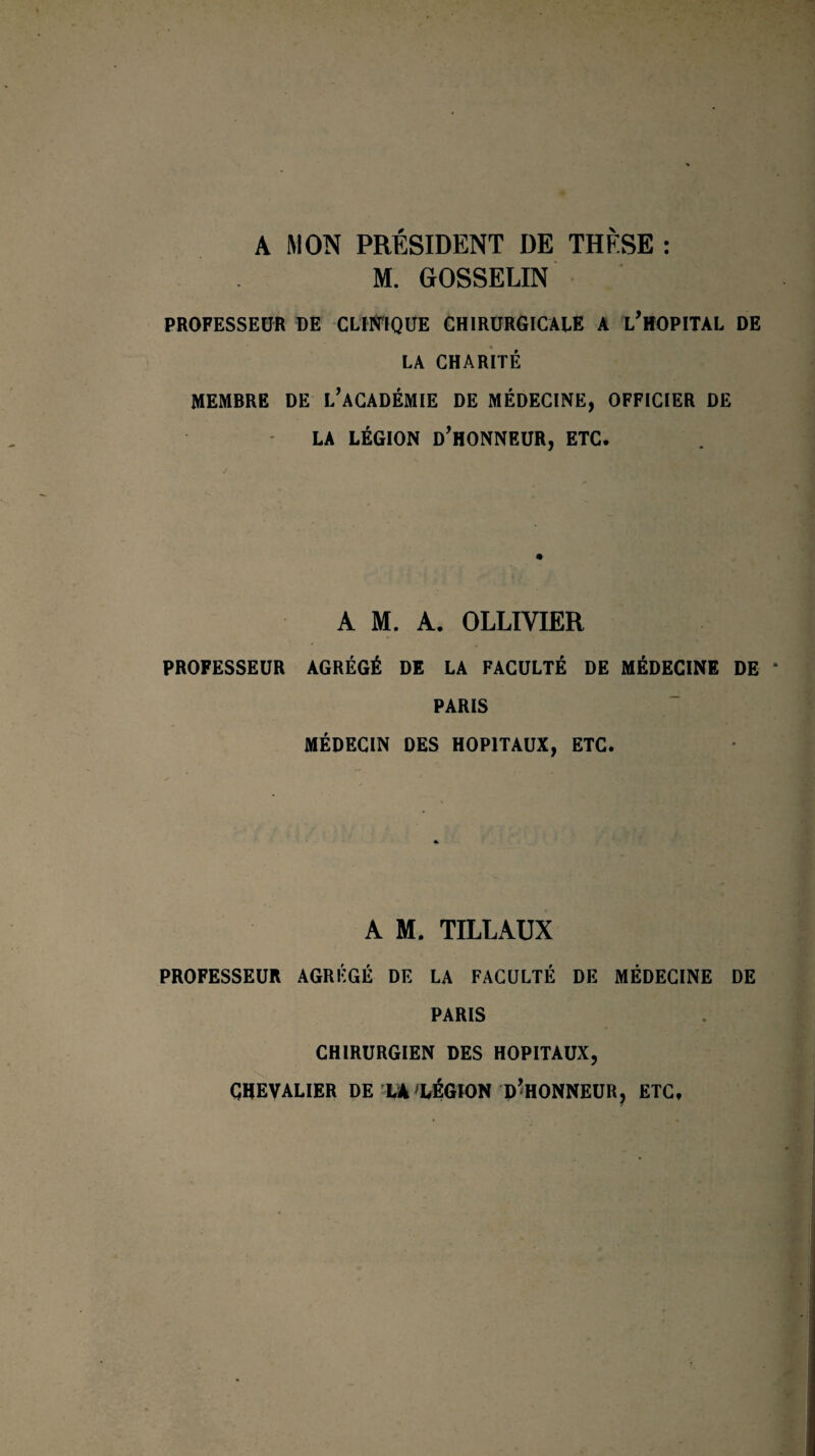 A MON PRÉSIDENT DE THÈSE : M. GOSSELIN PROFESSEUR DE CLINIQUE CHIRURGICALE A L’HOPITAL DE LA CHARITÉ MEMBRE DE L’ACADÉMIE DE MÉDECINE, OFFICIER DE LA LÉGION D’HONNEUR, ETC. A M. A. OLLIVIER PROFESSEUR AGRÉGÉ DE LA FACULTÉ DE MÉDECINE DE PARIS MÉDECIN DES HOPITAUX, ETC. A M. TILLAUX PROFESSEUR AGRÉGÉ DE LA FACULTÉ DE MÉDECINE DE PARIS CHIRURGIEN DES HOPITAUX, CHEVALIER DE LA'LÉGION D’HONNEUR, ETC,