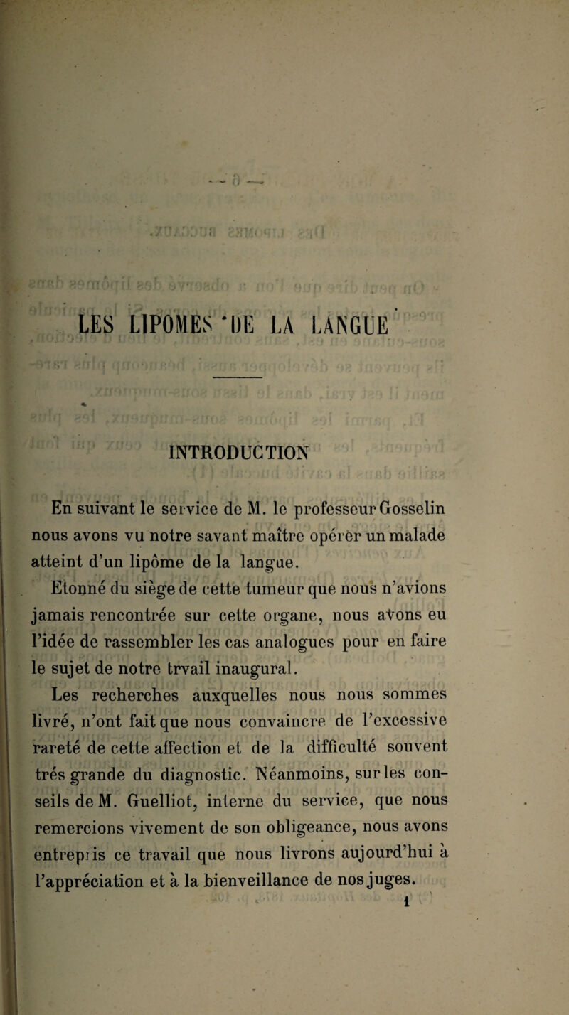 INTRODUCTION En suivant le ser vice de M. le professeur Gosselin nous avons vu notre savant maître opérer un malade atteint d’un lipome de la langue. Etonné du siège de cette tumeur que nous n’avions jamais rencontrée sur cette organe, nous avons eu l’idée de rassembler les cas analogues pour en faire le sujet de notre trvail inaugural. Les recherches auxquelles nous nous sommes livré, n’ont fait que nous convaincre de l’excessive rareté de cette affection et de la difficulté souvent très grande du diagnostic. Néanmoins, sur les con¬ seils de M. Guelliot, interne du service, que nous remercions vivement de son obligeance, nous avons entrepris ce travail que nous livrons aujourd’hui à l’appréciation et à la bienveillance de nos juges.