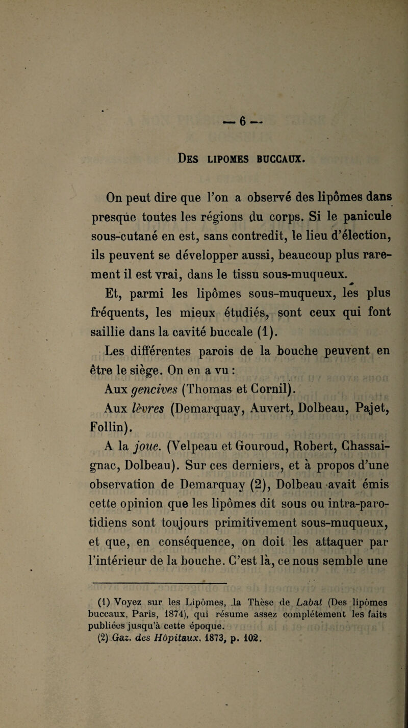 Des lipomes buccaux. On peut dire que Ton a observé des lipomes dans presque toutes les régions du corps. Si le panicule sous-cutané en est, sans contredit, le lieu d’élection, ils peuvent se développer aussi, beaucoup plus rare¬ ment il est vrai, dans le tissu sous-muqueux. Et, parmi les lipomes sous-muqueux, les plus fréquents, les mieux étudiés, sont ceux qui font saillie dans la cavité buccale (1). Les différentes parois de la bouche peuvent en être le siège. On en a vu : Aux gencives (Thomas et Corail). Aux lèvres (Demarquay, Auvert, Dolbeau, Pajet, Follin). A la joue. (Velpeau et Gouroud, Robert, Chassai- gnac, Dolbeau). Sur ces derniers, et à propos d’une observation de Demarquay (2), Dolbeau avait émis cette opinion que les lipomes dit sous ou intra-paro- tidiens sont toujours primitivement sous-muqueux, et que, en conséquence, on doit les attaquer par l’intérieur de la bouche. C’est là, ce nous semble une (1) Voyez sur les Lipomes, .la Thèse de Labat (Des lipomes buccaux, Paris, 1874), qui résume assez complètement les faits publiées jusqu’à cette époque. (2) Gaz. des Hôpitaux. 1873, p. 102.