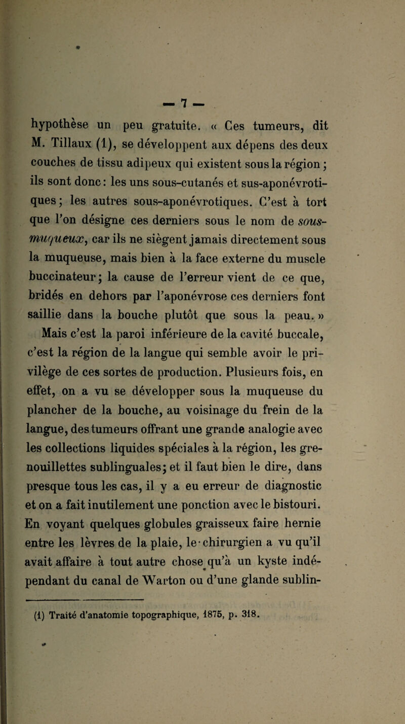 hypothèse un peu gratuite. « Ces tumeurs, dit M. Tillaux (1), se développent aux dépens des deux couches de tissu adipeux qui existent sous la région ; ils sont donc : les uns sous-cutanés et sus-aponévroti- ques ; les autres sous-aponévrotiques. C’est à tort que Ton désigne ces derniers sous le nom de sous- muqueux, car ils ne siègent jamais directement sous la muqueuse, mais bien à la face externe du muscle buccinateur; la cause de l’erreur vient de ce que, bridés en dehors par l’aponévrose ces derniers font saillie dans la bouche plutôt que sous la peau. » Mais c’est la paroi inférieure de la cavité buccale, c’est la région de la langue qui semble avoir le pri¬ vilège de ces sortes de production. Plusieurs fois, en effet, on a vu se développer sous la muqueuse du plancher de la bouche, au voisinage du frein de la langue, des tumeurs offrant une grande analogie avec les collections liquides spéciales à la région, les gre- nouillettes sublinguales; et il faut bien le dire, dans presque tous les cas, il y a eu erreur de diagnostic et on a fait inutilement une ponction avec le bistouri. En voyant quelques globules graisseux faire hernie entre les lèvres de la plaie, le-chirurgien a vu qu’il avait affaire à tout autre chose qu’à un kyste indé¬ pendant du canal de Warton ou d’une glande sublin- (1) Traité d’anatomie topographique, 1875, p. 318.