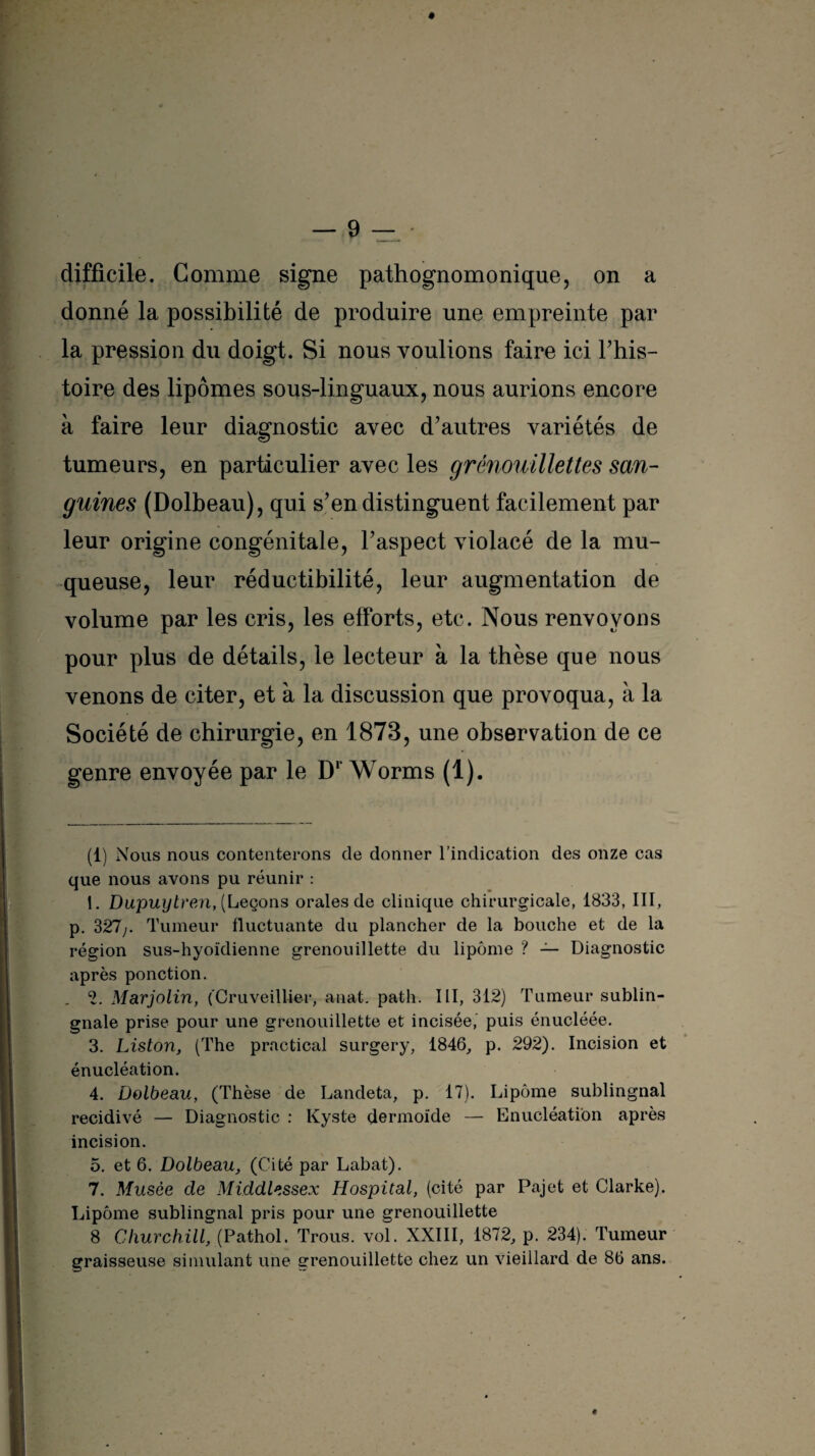 difficile. Comme signe pathognomonique, on a donné la possibilité de produire une empreinte par la pression du doigt. Si nous voulions faire ici l’his¬ toire des lipomes sous-linguaux, nous aurions encore à faire leur diagnostic avec d’autres variétés de tumeurs, en particulier avec les grénouillettes san¬ guines (Dolbeau), qui s’en distinguent facilement par leur origine congénitale, l’aspect violacé de la mu¬ queuse, leur réductibilité, leur augmentation de volume par les cris, les efforts, etc. Nous renvoyons pour plus de détails, le lecteur à la thèse que nous venons de citer, et à la discussion que provoqua, à la Société de chirurgie, en 1873, une observation de ce genre envoyée par le Dr Worms (1). (1) Nous nous contenterons de donner l’indication des onze cas que nous avons pu réunir : 1. Dupuylreni, (Leçons orales de clinique chirurgicale, 1833, III, p. 327;. Tumeur fluctuante du plancher de la bouche et de la région sus-hyoïdienne grenouillette du lipome ? — Diagnostic après ponction. 2. Marjolin, (Cruveillier, anat. path. III, 312) Tumeur sublin- gnale prise pour une grenouillette et incisée, puis énucléée. 3. Liston, (The practical surgery, 1846, p. 292). Incision et énucléation. 4. Dolbeau, (Thèse de Landeta, p. 17). Lipome sublingnal récidivé — Diagnostic : Kyste dermoïde — Enucléation après incision. 5. et 6. Dolbeau, (Cité par Labat). 7. Musée de Middlessex Hospital, (cité par Pajet et Clarke). Lipome sublingnal pris pour une grenouillette 8 Churchill, (Pathol. Trous, vol. XXIII, 1872, p. 234). Tumeur graisseuse simulant une grenouillette chez un vieillard de 86 ans. «