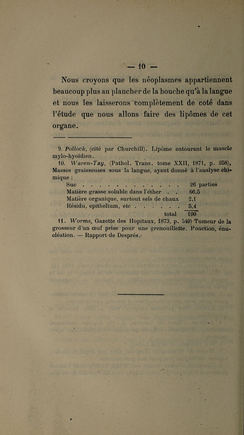 Nous croyons que les néoplasmes appartiennent beaucoup plus au plancher de la bouche qu’à la langue et nous les laisserons complètement de coté dans F étude que nous allons faire des lipomes de cet organe. 0. Pollock, (cité par Churchill). Lipome entourant le muscle mylo-hyoïdien. 10. Waren-Tay, (Pathol. Trans. tome XXII, 1871, p. 258). Masses graisseuses sous la langue, ayant donné à l’analyse chi¬ mique : Suc. 26 parties Matière grasse soluble dans l’éther . . 66,5 Matière organique, surtout sels de chaux 2,1 Résidu, epithelium, etc.5,4 total 100 11. Worms, Gazette des Hôpitaux, 1873, p. 540) Tumeur de la grosseur d’un œuf prise pour une grenouillette. Ponction, énu¬ cléation. — Rapport de Després.- 4 »