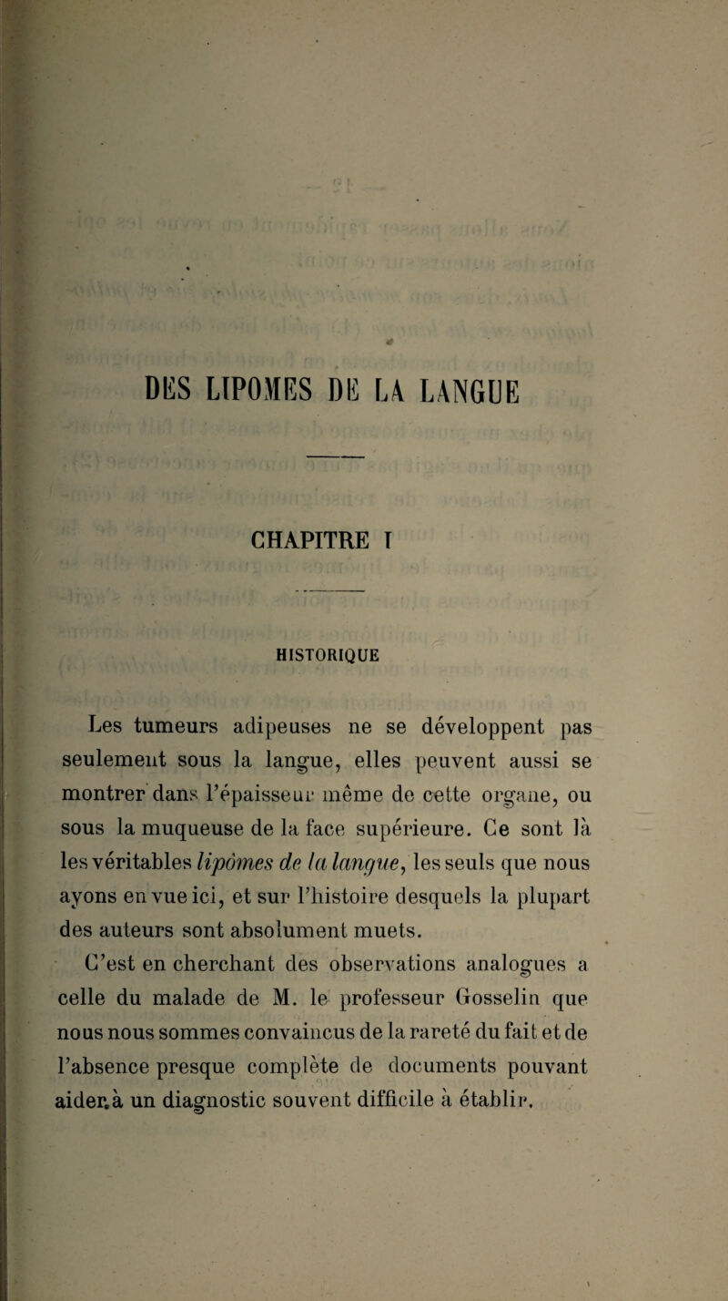 >.VI CHAPITRE T HISTORIQUE Les tumeurs adipeuses ne se développent pas seulement sous la langue, elles peuvent aussi se montrer dans l’épaisseui* même de cette organe, ou sous la muqueuse de la face supérieure. Ce sont là les véritables lipomes de la langue, les seuls que nous ayons en vue ici, et sur l’histoire desquels la plupart des auteurs sont absolument muets. C’est en cherchant des observations analogues a celle du malade de M. le professeur Gosselin que nous nous sommes convaincus de la rareté du fait et de l’absence presque complète de documents pouvant aider.à un diagnostic souvent difficile à établir.