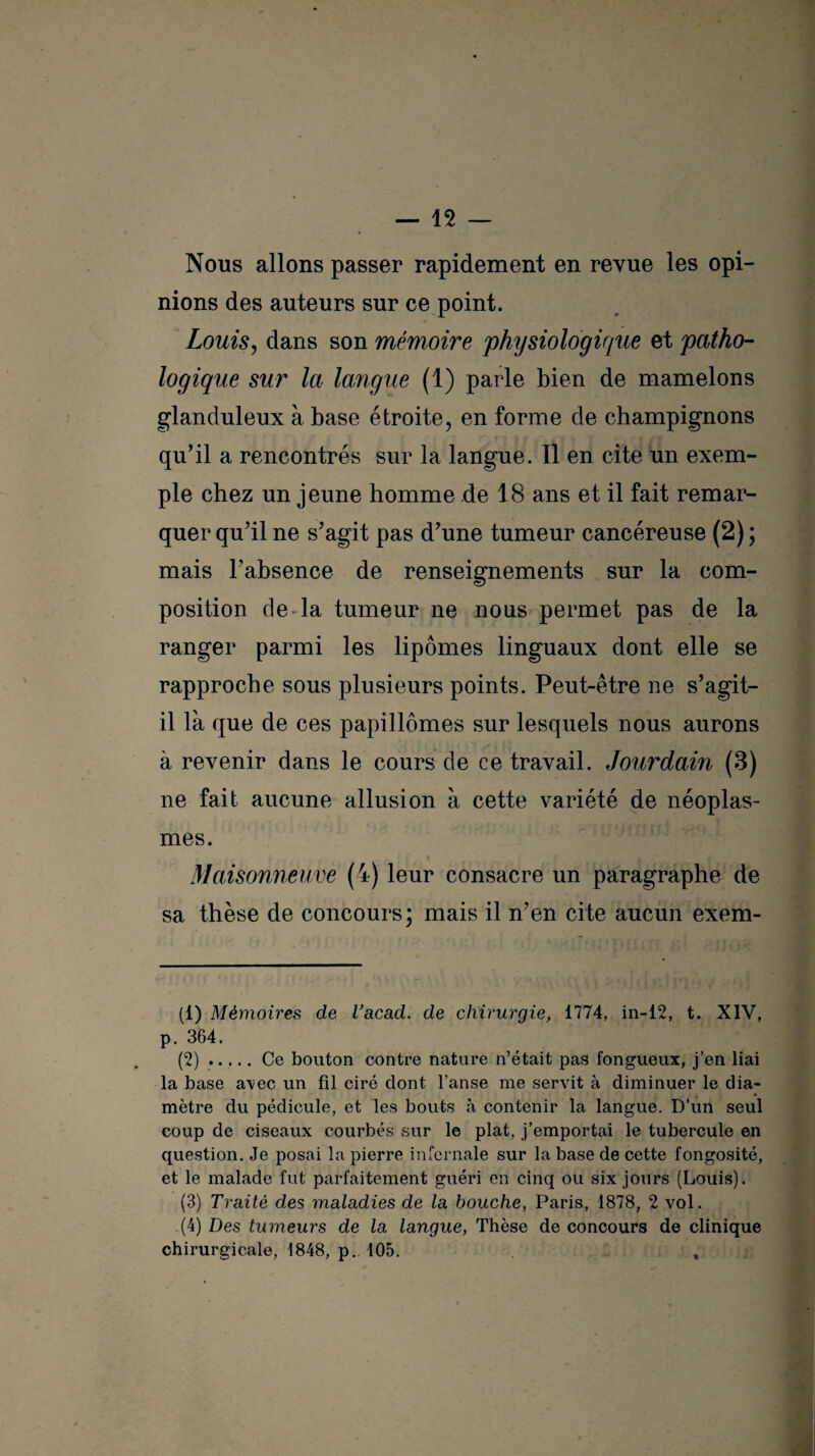 Nous allons passer rapidement en revue les opi¬ nions des auteurs sur ce point. Louis, dans son mémoire physiologique et patho¬ logique sur la langue (1) parle bien de mamelons glanduleux à base étroite, en forme de champignons qu’il a rencontrés sur la langue. Il en cite un exem¬ ple chez un jeune homme de 18 ans et il fait remar¬ quer qu’il ne s’agit pas d’une tumeur cancéreuse (2); mais l’absence de renseignements sur la com¬ position de'la tumeur ne nous permet pas de la ranger parmi les lipomes linguaux dont elle se rapproche sous plusieurs points. Peut-être ne s’agit- il là que de ces papillômes sur lesquels nous aurons à revenir dans le cours de ce travail. Jourdain (3) ne fait aucune allusion à cette variété de néoplas¬ mes. Maisonneuve (4) leur consacre un paragraphe de sa thèse de concours; mais il n’en cite aucun exem- (1) Mémoires de l’acad. de chirurgie, 1774, in-12, t. XIV, p. 364. (2) ..... Ce bouton contre nature n’était pas fongueux, j’en liai la base avec un fil ciré dont l’anse me servit à diminuer le dia¬ mètre du pédicule, et les bouts à contenir la langue. D’un seul coup de ciseaux courbés sur le plat, j’emportai le tubercule en question. Je posai la pierre infernale sur la base de cette fongosité, et le malade fut parfaitement guéri en cinq ou six jours (Louis). (3) Traité des maladies de la bouche, Paris, 1878, 2 vol. (4) Des tumeurs de la langue, Thèse de concours de clinique chirurgicale, 1848, p.. 105.