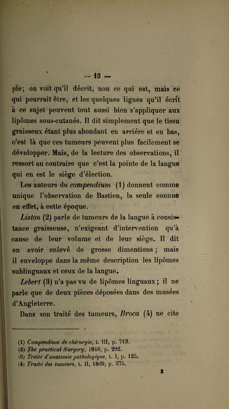 pie; on voit qu'il décrit, non ce qui est, mais ce qui pourrait être, et les quelques lignes qu'il écrit à ce sujet peuvent tout aussi bien s’appliquer aux lipomes sous-cutanés. Il dit simplement que le tissu graisseux étant plus abondant en arriére et en bas, c’est là que ces tumeurs peuvent plus facilement se développer. Mais, de la lecture des observations, il ressort au contraire que c’est la pointe de la langue qui en est le siège d’élection. Les auteurs du compendium (1) donnent comme unique l’observation de Bastien, la seule connue en effet, à cette époque. Liston (2) parle de tumeurs de la langue à cousis- tance graisseuse, n’exigeant d’intervention qu’à cause de leur volume et de leur siège. Il dit en avoir enlevé de grosse dimentions ; mais il enveloppe dans la même description les lipomes sublinguaux et ceux de la langue. Lebert (3) n’a pas vu de lipomes linguaux; il ne parle que de deux pièces déposées dans des musées d’Angleterre. Dans son traité des tumeurs, Broca (4) ne cite (1) Compendium de chirurgie, t. III, p. 713. (2) The practical Surgery, 1846, p. 292. (3) Traité d'anatomie pathologique, t. I, p. 125. (4) Traité des tumeurs, t. II, 1869, p. 375. %