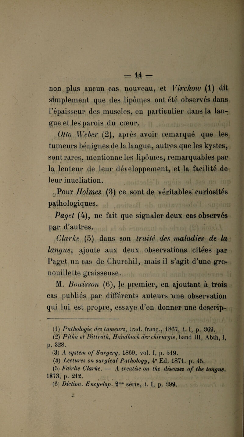 non plus aucun cas nouveau, et Virchow (1) dit simplement que des lipomes ont été observés dans l’épaisseur des muscles, en particulier dans la lan¬ gue et les parois du cœur. Otto Weber (2), après avoir remarqué que les tumeurs bénignes de la langue, autres que les kystes, sont rares, mentionne les lipomes, remarquables par la lenteur de leur développement, et la facilité de leur inucliation. . Pour Holmes (3) ce sont de véritables curiosités pathologiques. Pag et (4), ne fait que signaler deux cas observés par d’autres. Clarke (5) dans son traité des maladies de la langue, ajoute aux deux observations citées par Paget un cas de Churchil, mais il s’agit d’une gre¬ nouille tte graisseuse. M. B cuisson (6), le premier, en ajoutant à trois cas publiés par différents auteurs une observation qui lui est propre, essaye d’en donner une descrip- « * ' * * • (1) Pathologie des tumeurs, trad. franç., 1867, t. I, p. 369. (2) Pitha et Bittroth, Handbuch der chirurgie, band III, Abth, I, p. 328. (3) A System of Surgery, 1869, vol. I, p. 519. (4) Lectures on surgical Pathology, 4e Ed. 1871. p. 45. (5) Fairlie Clarke. — A treatise on the diseases of- the longue. 1873, p. 212. (6) Diction. Encyelop. 2mo série, t. I, p. 399.